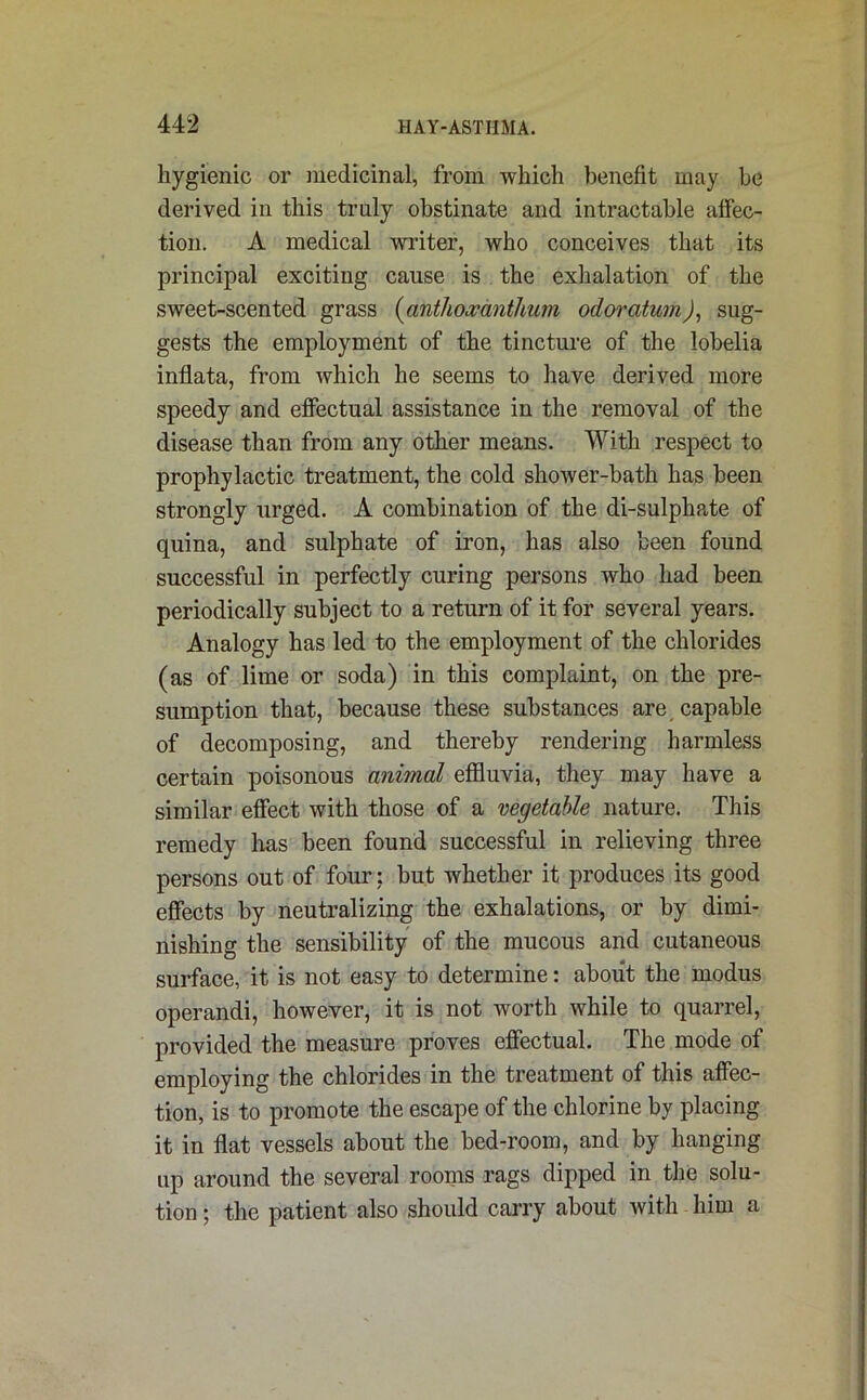 hygienic or medicinal, from which benefit may be derived in this truly obstinate and intractable affec- tion. A medical writer, who conceives that its principal exciting cause is the exhalation of the sweet-scented grass (anthoxanthum odoratwn), sug- gests the employment of the tincture of the lobelia inflata, from which he seems to have derived more speedy and effectual assistance in the removal of the disease than from any other means. With respect to prophylactic treatment, the cold shower-bath has been strongly urged. A combination of the di-sulphate of quina, and sulphate of iron, has also been found successful in perfectly curing persons who had been periodically subject to a return of it for several years. Analogy has led to the employment of the chlorides (as of lime or soda) in this complaint, on the pre- sumption that, because these substances are capable of decomposing, and thereby rendering harmless certain poisonous animal effluvia, they may have a similar effect with those of a vegetable nature. This remedy lias been found successful in relieving three persons out of four: but whether it produces its good effects by neutralizing the exhalations, or by dimi- nishing the sensibility of the mucous and cutaneous surface, it is not easy to determine: about the modus operandi, however, it is not worth while to quarrel, provided the measure proves effectual. The mode of employing the chlorides in the treatment of this affec- tion, is to promote the escape of the chlorine by placing it in flat vessels about the bed-room, and by hanging up around the several rooms rags dipped in the solu- tion ; the patient also should carry about with him a