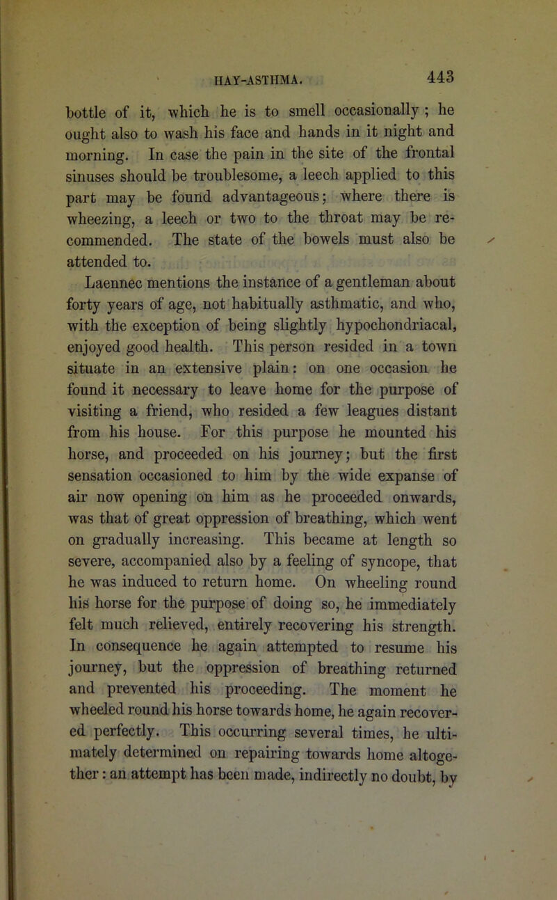 bottle of it, which he is to smell occasionally ; he ought also to wash his face and hands in it night and morning. In case the pain in the site of the Irontal sinuses should be troublesome, a leech applied to this part may be found advantageous; where there is wheezing, a leech or two to the throat may be re- commended. The state of the bowels must also be attended to. Laennec mentions the instance of a gentleman about forty years of age, not habitually asthmatic, and who, with the exception of being slightly hypochondriacal, enjoyed good health. This person resided in a town situate in an extensive plain: on one occasion he found it necessary to leave home for the purpose of visiting a friend, who resided a few leagues distant from his house. For this purpose he mounted his horse, and proceeded on his journey; but the first sensation occasioned to him by the wide expanse of air now opening on him as he proceeded onwards, was that of great oppression of breathing, which went on gradually increasing. This became at length so severe, accompanied also by a feeling of syncope, that he was induced to return home. On wheeling round his horse for the purpose of doing so, he immediately felt much relieved, entirely recovering his strength. In consequence he again attempted to resume his journey, but the oppression of breathing returned and prevented his proceeding. The moment he wheeled round his horse towards home, he again recover- ed perfectly. This occurring several times, he ulti- mately determined on repairing towards home altoge- ther : an attempt has been made, indirectly no doubt, by