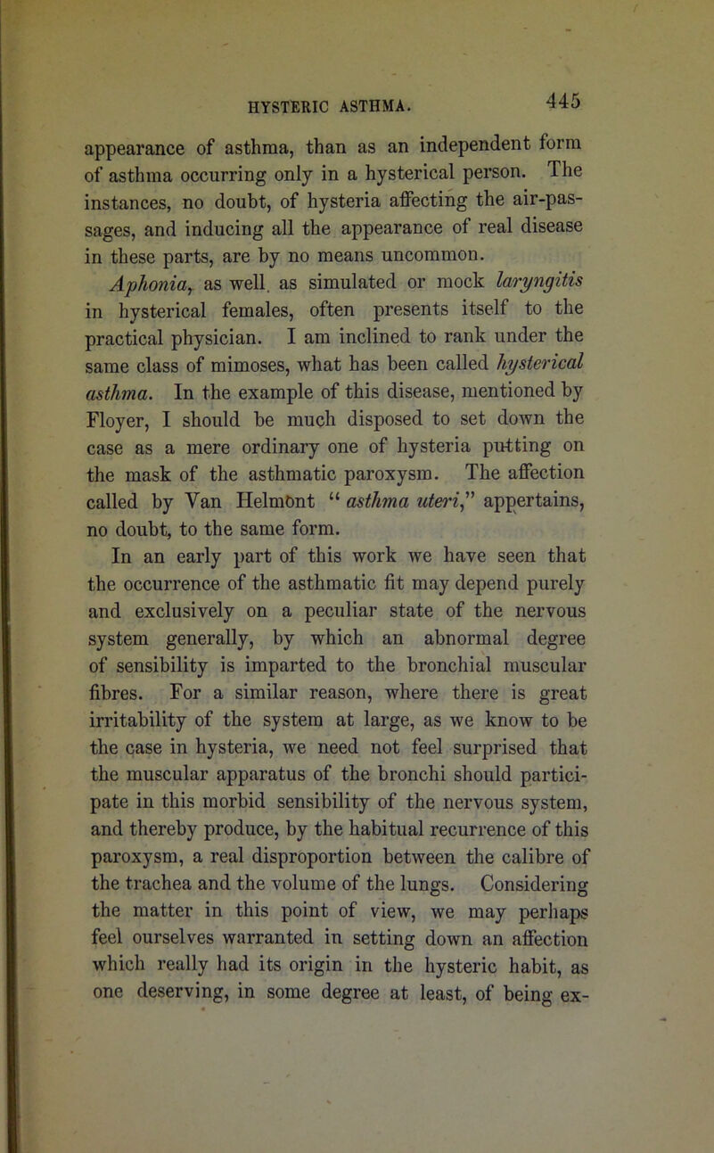 appearance of asthma, than as an independent form of asthma occurring only in a hysterical person. The instances, no doubt, of hysteria affecting the air-pas- sages, and inducing all the appearance of real disease in these parts, are by no means uncommon. Aphonia, as well, as simulated or mock laryngitis in hysterical females, often presents itself to the practical physician. I am inclined to rank under the same class of mimoses, what has been called hysterical asthma. In the example of this disease, mentioned by Floyer, I should be much disposed to set down the case as a mere ordinary one of hysteria putting on the mask of the asthmatic paroxysm. The affection called by Van HelmOnt “ asthma uteri” appertains, no doubt, to the same form. In an early part of this work we have seen that the occurrence of the asthmatic fit may depend purely and exclusively on a peculiar state of the nervous system generally, by which an abnormal degree of sensibility is imparted to the bronchial muscular fibres. For a similar reason, where there is great irritability of the system at large, as we know to be the case in hysteria, we need not feel surprised that the muscular apparatus of the bronchi should partici- pate in this morbid sensibility of the nervous system, and thereby produce, by the habitual recurrence of this paroxysm, a real disproportion between the calibre of the trachea and the volume of the lungs. Considering the matter in this point of view, we may perhaps feel ourselves warranted in setting down an affection which really had its origin in the hysteric habit, as one deserving, in some degree at least, of being ex-