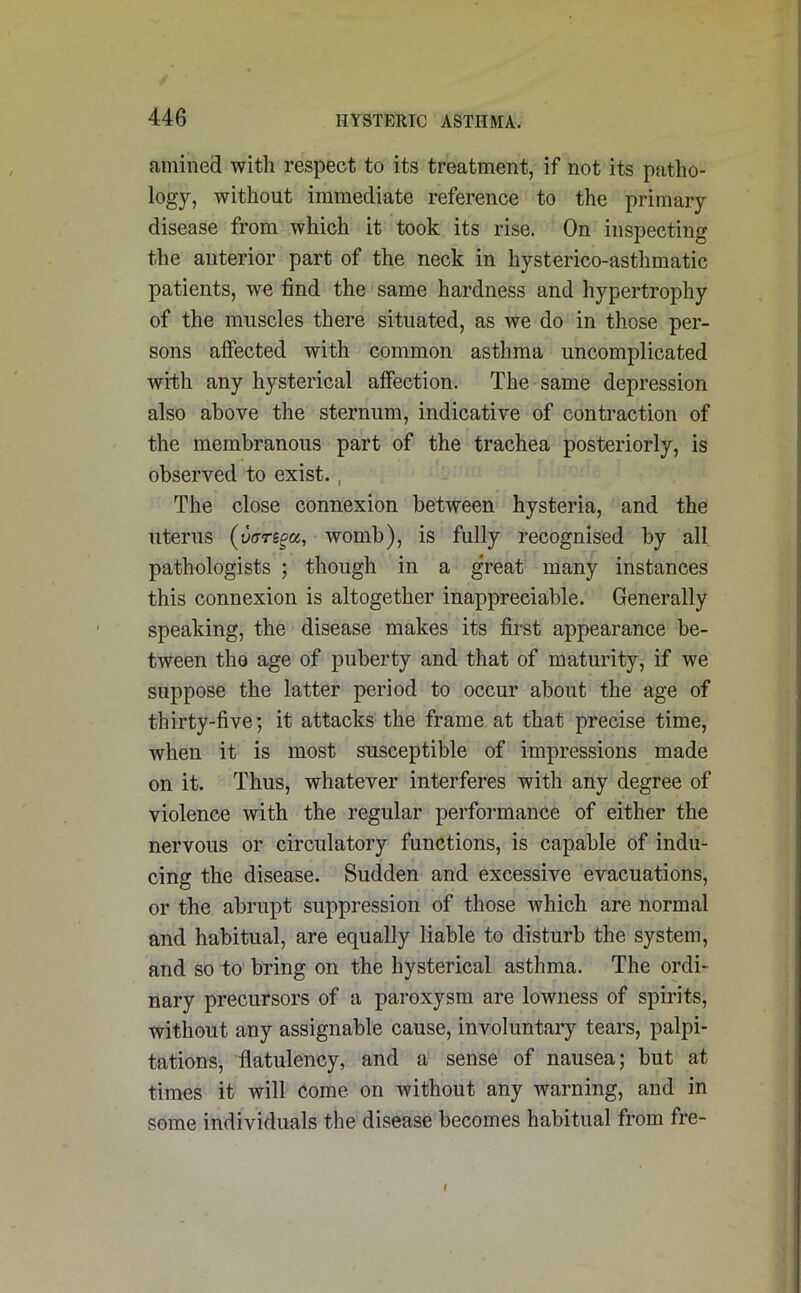 amined with respect to its treatment, if not its patho- logy, without immediate reference to the primary disease from which it took its rise. On inspecting the anterior part of the neck in hysterico-asthmatic patients, we find the same hardness and hypertrophy of the muscles there situated, as we do in those per- sons affected with common asthma uncomplicated with any hysterical affection. The same depression also above the sternum, indicative of contraction of the membranous part of the trachea posteriorly, is observed to exist. , The close connexion between hysteria, and the uterus (vrrregu, womb), is fully recognised by all pathologists ; though in a great many instances this connexion is altogether inappreciable. Generally speaking, the disease makes its first appearance be- tween the age of puberty and that of maturity, if we suppose the latter period to occur about the age of thirty-five; it attacks the frame at that precise time, when it is most susceptible of impressions made on it. Thus, whatever interferes with any degree of violence with the regular performance of either the nervous or circulatory functions, is capable of indu- cing the disease. Sudden and excessive evacuations, or the abrupt suppression of those which are normal and habitual, are equally liable to disturb the system, and so to bring on the hysterical asthma. The ordi- nary precursors of a paroxysm are lowness of spirits, without any assignable cause, involuntary tears, palpi- tations, flatulency, and a sense of nausea; but at times it will come on without any warning, and in some individuals the disease becomes habitual from fre- I
