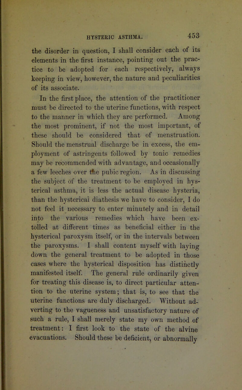 the disorder in question, I shall consider each of its elements in the first instance, pointing out the prac- tice to be adopted for each respectively, always keeping in view, however, the nature and peculiarities of its associate. In the first place, the attention of the practitioner must be directed to the uterine functions, with respect to the manner in which they are performed. Among the most prominent, if not the most important, of these should he considered that of menstruation. Should the menstrual discharge be in excess, the em- ployment of astringents followed by tonic remedies may be recommended with advantage, and occasionally a few leeches over the pubic region. As in discussing the subject of the treatment to be employed in hys- terical asthma, it is less the actual disease hysteria, than the hysterical diathesis we have to consider, I do not feel it necessary to. enter minutely and in detail into the various remedies which have been ex- tolled at different times as beneficial either in the hysterical paroxysm itself, or in the intervals between the paroxysms. I shall content myself with laying down the general treatment to be adopted in those cases where the hysterical disposition has distinctly manifested itself. The general rule ordinarily given for treating this disease is, to direct particular atten- tion to the uterine system; that is, to see that the uterine functions are duly discharged. Without ad- verting to the vagueness and unsatisfactory nature of such a rule, I shall merely state my own method of treatment: I first look to the state of the alvine evacuations. Should these be deficient, or abnormally
