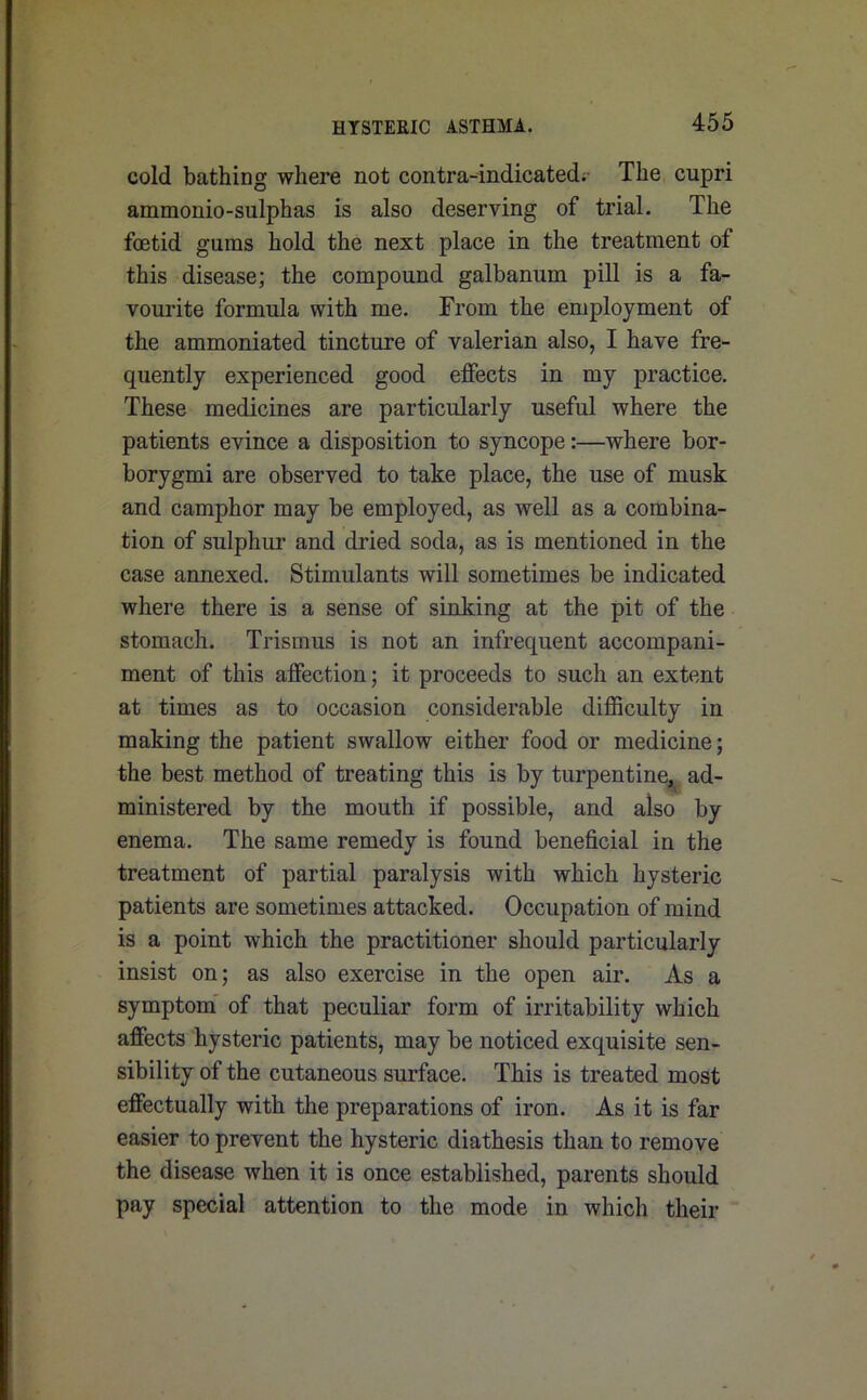 cold bathing where not contra-indicated; The cupri ammonio-sulphas is also deserving of trial. The foetid gums hold the next place in the treatment of this disease; the compound galbanum pill is a fa- vourite formula with me. From the employment of the ammoniated tincture of valerian also, I have fre- quently experienced good effects in my practice. These medicines are particularly useful where the patients evince a disposition to syncope:—where bor- borygmi are observed to take place, the use of musk and camphor may be employed, as well as a combina- tion of sulphur and dried soda, as is mentioned in the case annexed. Stimulants will sometimes be indicated where there is a sense of sinking at the pit of the stomach. Trismus is not an infrequent accompani- ment of this affection; it proceeds to such an extent at times as to occasion considerable difficulty in making the patient swallow either food or medicine; the best method of treating this is by turpentine, ad- ministered by the mouth if possible, and also by enema. The same remedy is found beneficial in the treatment of partial paralysis with which hysteric patients are sometimes attacked. Occupation of mind is a point which the practitioner should particularly insist on; as also exercise in the open air. As a symptom of that peculiar form of irritability which affects hysteric patients, may be noticed exquisite sen- sibility of the cutaneous surface. This is treated most effectually with the preparations of iron. As it is far easier to prevent the hysteric diathesis than to remove the disease when it is once established, parents should pay special attention to the mode in which their