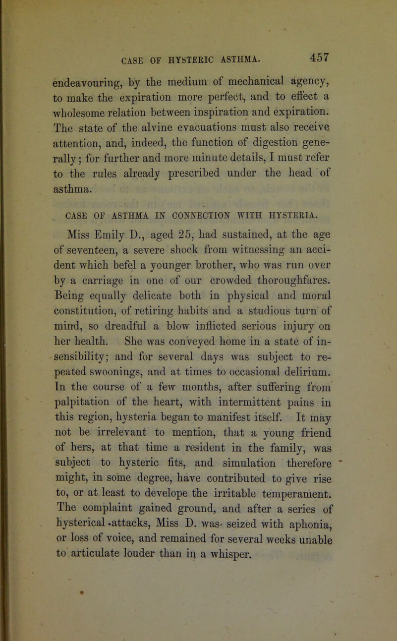 CASE OF HYSTERIC ASTHMA. endeavouring, by the medium of mechanical agency, to make the expiration more perfect, and to effect a wholesome relation between inspiration and expiration. The state of the alvine evacuations must also receive attention, and, indeed, the function of digestion gene- rally ; for further and more minute details, I must refer to the rules already prescribed under the head of asthma. CASE OF ASTHMA IN CONNECTION WITH HYSTERIA. Miss Emily D., aged 25, had sustained, at the age of seventeen, a severe shock from witnessing an acci- dent which befel a younger brother, who was run over by a carriage in one of our crowded thoroughfares. Being equally delicate both in physical and moral constitution, of retiring habits and a studious turn of mind, so dreadful a blow inflicted serious injury on her health. She was conveyed home in a state of in- sensibility; and for several days was subject to re- peated swoonings, and at times to occasional delirium. In the course of a few months, after suffering from palpitation of the heart, with intermittent pains in this region, hysteria began to manifest itself. It may not be irrelevant to mention, that a young friend of hers, at that time a resident in the family, was subject to hysteric fits, and simulation therefore might, in some degree, have contributed to give rise to, or at least to develope the irritable temperament. The complaint gained ground, and after a series of hysterical .attacks, Miss D. was- seized with aphonia, or loss of voice, and remained for several weeks unable to articulate louder than in a whisper.