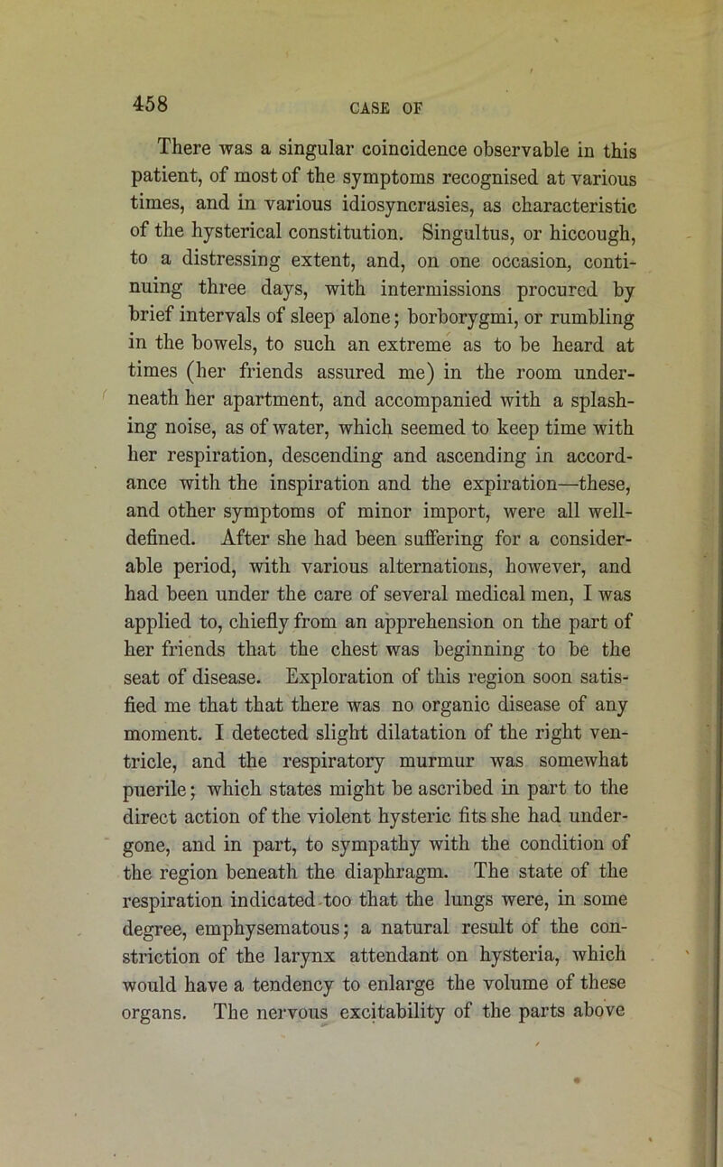 There was a singular coincidence observable in this patient, of most of the symptoms recognised at various times, and in various idiosyncrasies, as characteristic of the hysterical constitution. Singultus, or hiccough, to a distressing extent, and, on one occasion, conti- nuing three days, with intermissions procured by brief intervals of sleep alone; borborygmi, or rumbling in the bowels, to such an extreme as to be heard at times (her friends assured me) in the room under- neath her apartment, and accompanied with a splash- ing noise, as of water, which seemed to keep time with her respiration, descending and ascending in accord- ance with the inspiration and the expiration—these, and other symptoms of minor import, were all well- defined. After she had been suffering for a consider- able period, with various alternations, however, and had been under the care of several medical men, I was applied to, chiefly from an apprehension on the part of her friends that the chest was beginning to be the seat of disease. Exploration of this region soon satis- fied me that that there was no organic disease of any moment. I detected slight dilatation of the right ven- tricle, and the respiratory murmur was somewhat puerile; which states might be ascribed in part to the direct action of the violent hysteric fits she had under- gone, and in part, to sympathy with the condition of the region beneath the diaphragm. The state of the respiration indicated Too that the lungs were, in some degree, emphysematous; a natural result of the con- striction of the larynx attendant on hysteria, which would have a tendency to enlarge the volume of these organs. The nervous excitability of the parts above