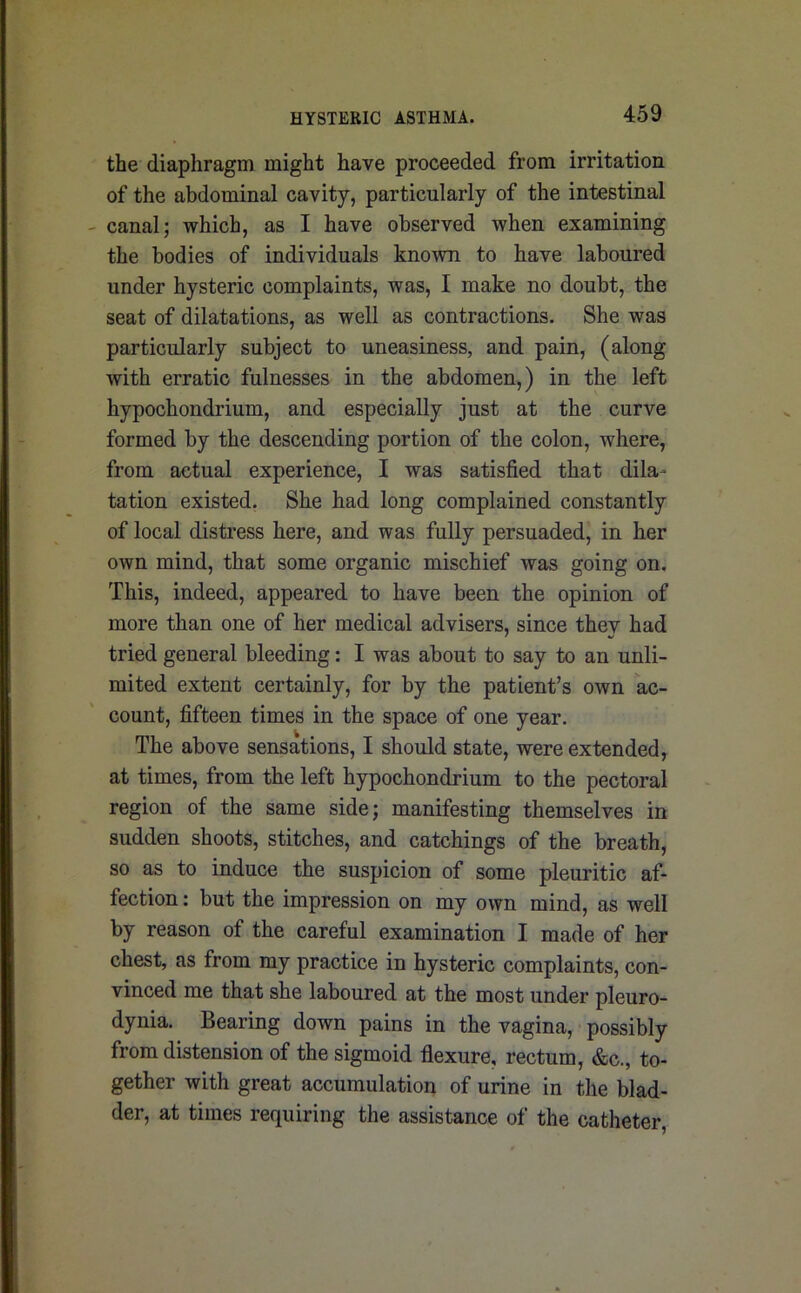 the diaphragm might have proceeded from irritation of the abdominal cavity, particularly of the intestinal canal; which, as I have observed when examining the bodies of individuals known to have laboured under hysteric complaints, was, I make no doubt, the seat of dilatations, as well as contractions. She was particularly subject to uneasiness, and pain, (along with erratic fulnesses in the abdomen,) in the left hypochondrium, and especially just at the curve formed by the descending portion of the colon, where, from actual experience, I was satisfied that dila- tation existed. She had long complained constantly of local distress here, and was fully persuaded, in her own mind, that some organic mischief was going on. This, indeed, appeared to have been the opinion of more than one of her medical advisers, since thev had ' tried general bleeding: I was about to say to an unli- mited extent certainly, for by the patient’s own ac- count, fifteen times in the space of one year. The above sensations, I should state, were extended, at times, from the left hypochondrium to the pectoral region of the same side; manifesting themselves in sudden shoots, stitches, and catchings of the breath, so as to induce the suspicion of some pleuritic af- fection : but the impression on my own mind, as well by reason of the careful examination I made of her chest, as from my practice in hysteric complaints, con- vinced me that she laboured at the most under pleuro- dynia. Bearing down pains in the vagina, possibly from distension of the sigmoid flexure, rectum, &c., to- gether with great accumulation of urine in the blad- der, at times requiring the assistance of the catheter,