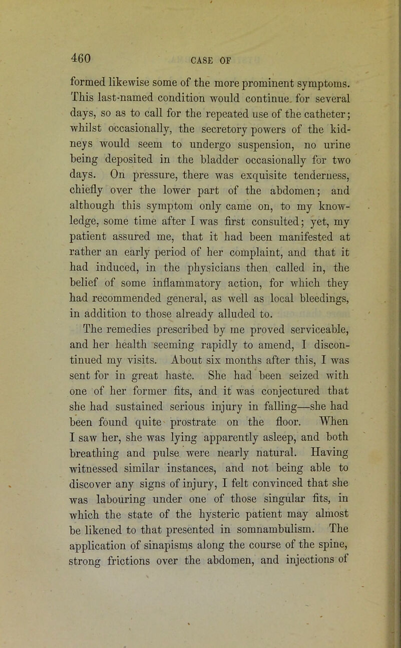 formed likewise some of the more prominent symptoms. This last-named condition would continue, for several days, so as to call for the repeated use of the catheter; whilst occasionally, the secretory powers of the kid- neys would seem to undergo suspension, no urine being deposited in the bladder occasionally for two days. On pressure, there was exquisite tenderness, chiefly over the lower part of the abdomen; and although this symptom only came on, to my know- ledge, some time after I was first consulted; yet, my patient assured me, that it had been manifested at rather an early period of her complaint, and that it had induced, in the physicians then called in, the belief of some inflammatory action, for which they had recommended general, as well as local bleedings, in addition to those already alluded to. The remedies prescribed by me proved serviceable, and her health seeming rapidly to amend, I discon- tinued my visits. About six months after this, I was sent for in great haste. She had been seized with one of her former fits, and it was conjectured that she had sustained serious injury in falling—she had been found quite prostrate on the floor. When I saw her, she was lying apparently asleep, and both breathing and pulse were nearly natural. Having witnessed similar instances, and not being able to discover any signs of injury, I felt convinced that she was labouring under one of those singular fits, in which the state of the hysteric patient may almost be likened to that presented in somnambulism. The application of sinapisms along the course of the spine, strong frictions over the abdomen, and injections of