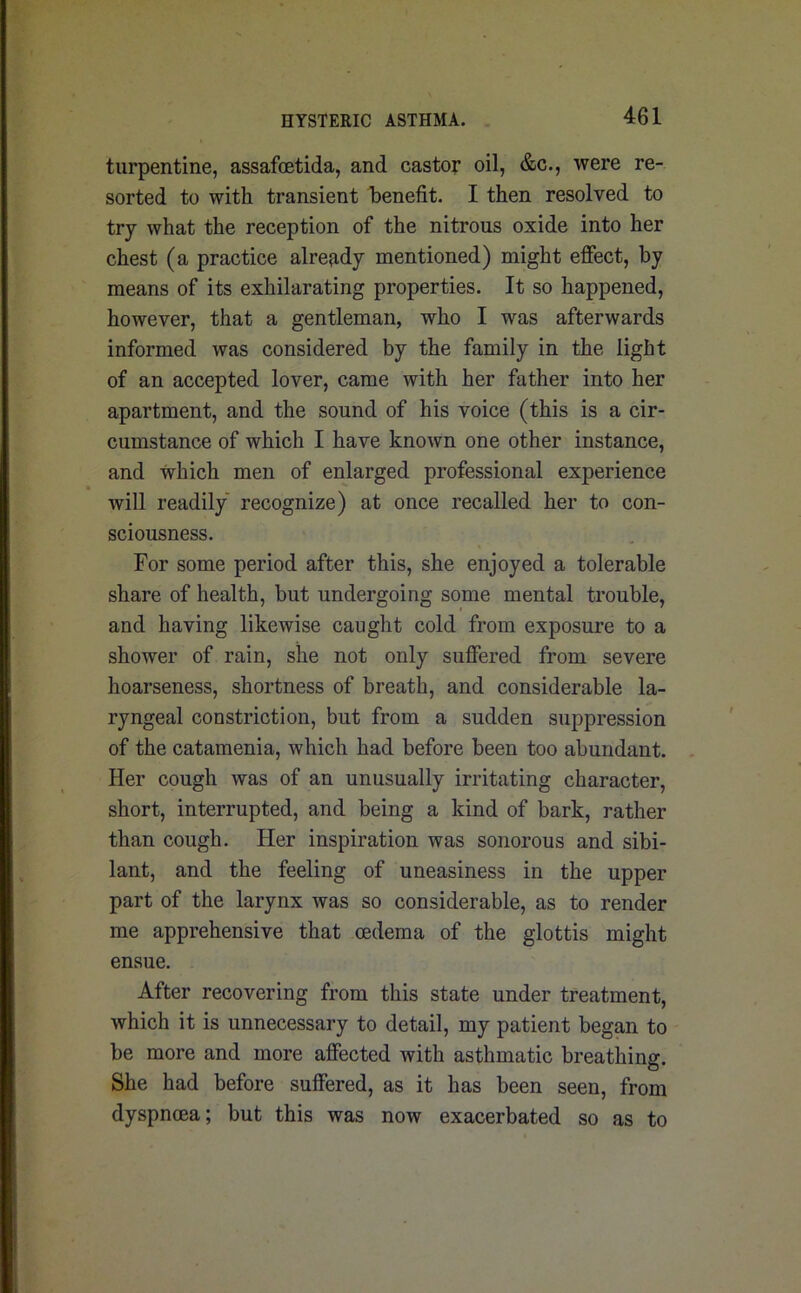 turpentine, assafcetida, and castor oil, &c., were re- sorted to with transient benefit. I then resolved to try what the reception of the nitrous oxide into her chest (a practice already mentioned) might effect, by means of its exhilarating properties. It so happened, however, that a gentleman, who I was afterwards informed was considered by the family in the light of an accepted lover, came with her father into her apartment, and the sound of his voice (this is a cir- cumstance of which I have known one other instance, and which men of enlarged professional experience will readily recognize) at once recalled her to con- sciousness. For some period after this, she enjoyed a tolerable share of health, but undergoing some mental trouble, and having likewise caught cold from exposure to a shower of rain, she not only suffered from severe hoarseness, shortness of breath, and considerable la- ryngeal constriction, but from a sudden suppression of the catamenia, which had before been too abundant. Her cough was of an unusually irritating character, short, interrupted, and being a kind of bark, rather than cough. Her inspiration was sonorous and sibi- lant, and the feeling of uneasiness in the upper part of the larynx was so considerable, as to render me apprehensive that oedema of the glottis might ensue. After recovering from this state under treatment, which it is unnecessary to detail, my patient began to be more and more affected with asthmatic breathing. She had before suffered, as it has been seen, from dyspnoea; but this was now exacerbated so as to