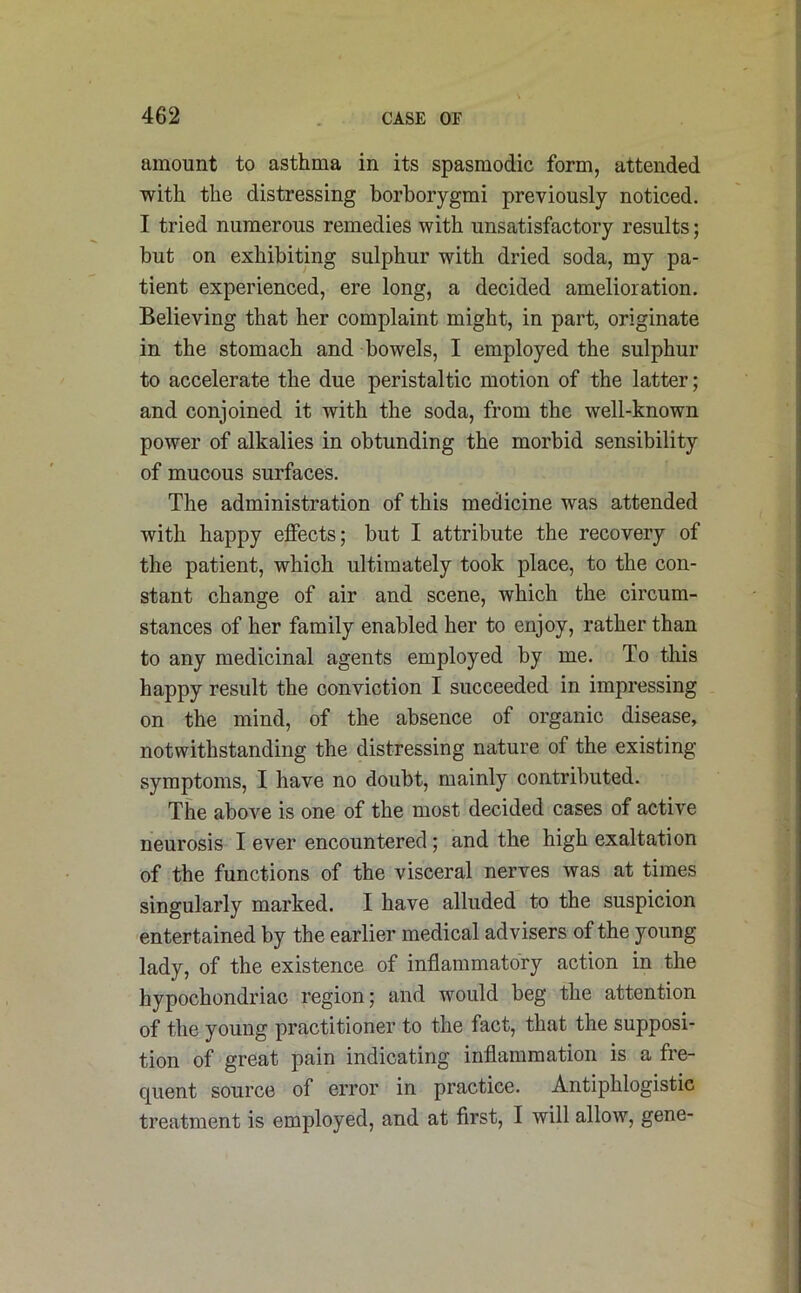 amount to asthma in its spasmodic form, attended with the distressing borborygmi previously noticed. I tried numerous remedies with unsatisfactory results; but on exhibiting sulphur with dried soda, my pa- tient experienced, ere long, a decided amelioration. Believing that her complaint might, in part, originate in the stomach and bowels, I employed the sulphur to accelerate the due peristaltic motion of the latter; and conjoined it with the soda, from the well-known power of alkalies in obtunding the morbid sensibility of mucous surfaces. The administration of this medicine was attended with happy effects; but I attribute the recovery of the patient, which ultimately took place, to the con- stant change of air and scene, which the circum- stances of her family enabled her to enjoy, rather than to any medicinal agents employed by me. To this happy result the conviction I succeeded in impressing on the mind, of the absence of organic disease, notwithstanding the distressing nature of the existing symptoms, I have no doubt, mainly contributed. The above is one of the most decided cases of active neurosis I ever encountered; and the high exaltation of the functions of the visceral nerves was at times singularly marked. I have alluded to the suspicion entertained by the earlier medical advisers of the young lady, of the existence of inflammatory action in the hypochondriac region; and would beg the attention of the young practitioner to the fact, that the supposi- tion of great pain indicating inflammation is a fre- quent source of error in practice. Antiphlogistic treatment is employed, and at first, I will allow, gene-