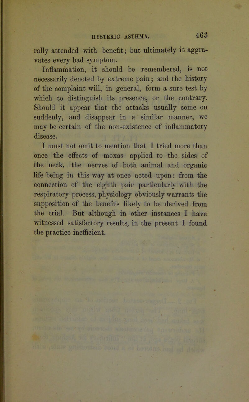 rally attended with benefit; but ultimately it aggra- vates every bad symptom. Inflammation, it should be remembered, is not necessarily denoted by extreme pain; and the history of the complaint will, in general, form a sure test by which to distinguish its presence, or the contrary. Should it appear that the attacks usually come on suddenly, and disappear in a similar manner, we may be certain of the non-existence of inflammatory disease. I must not omit to mention that I tried more than once the effects of moxas applied to the sides of the neck, the nerves of both animal and organic life being in this way at once acted upon: from the connection of the eighth pair particularly with the respiratory process, physiology obviously warrants the supposition of the benefits likely to be derived from the trial. But although in other instances I have witnessed satisfactory results, in the present I found the practice inefficient.