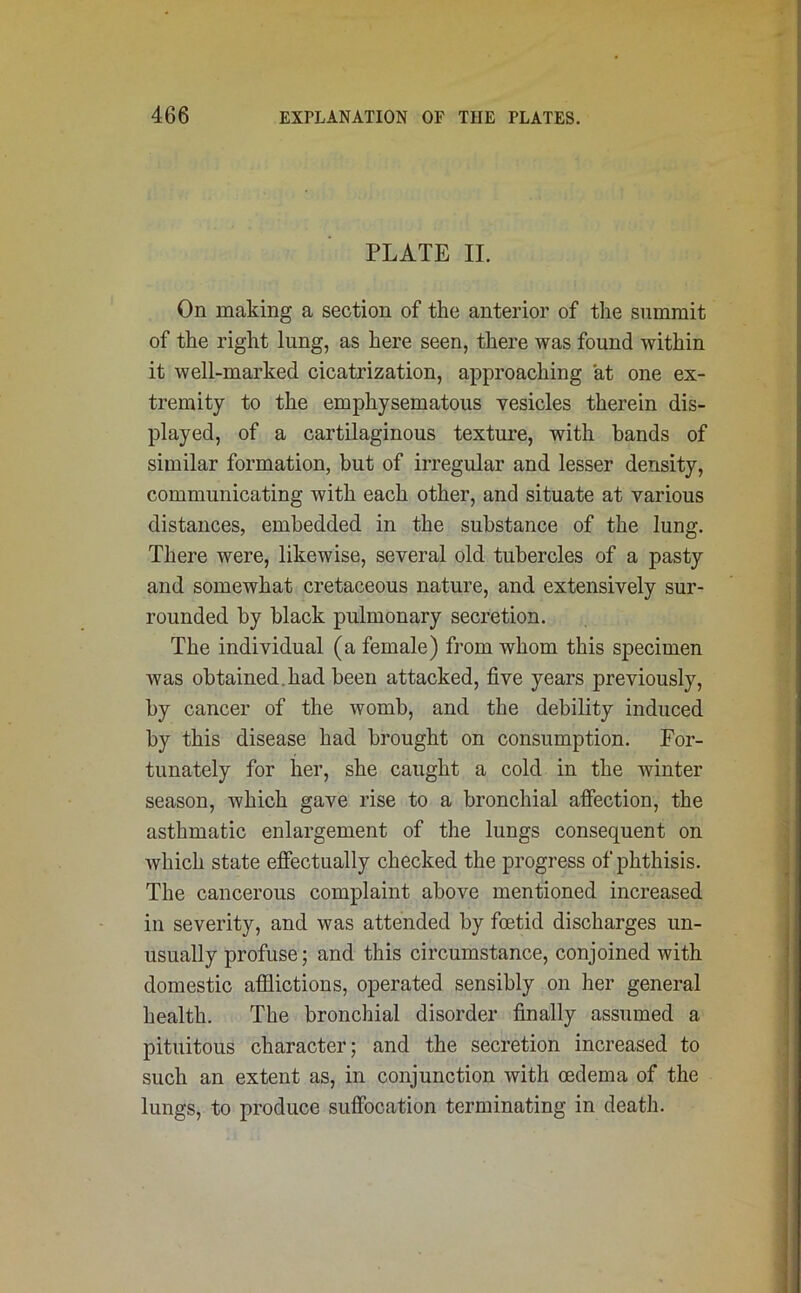 PLATE II. On making a section of the anterior of the summit of the right lung, as here seen, there was found within it well-marked cicatrization, approaching at one ex- tremity to the emphysematous vesicles therein dis- played, of a cartilaginous texture, with bands of similar formation, but of irregular and lesser density, communicating with each other, and situate at various distances, embedded in the substance of the lung. There were, likewise, several old tubercles of a pasty and somewhat cretaceous nature, and extensively sur- rounded by black pulmonary secretion. The individual (a female) from whom this specimen was obtained, had been attacked, five years previously, by cancer of the womb, and the debility induced by this disease had brought on consumption. For- tunately for her, she caught a cold in the winter season, which gave rise to a bronchial affection, the asthmatic enlargement of the lungs consequent on Avhich state effectually checked the progress of phthisis. The cancerous complaint above mentioned increased in severity, and was attended by foetid discharges un- usually profuse; and this circumstance, conjoined with domestic afflictions, operated sensibly on her general health. The bronchial disorder finally assumed a pituitous character; and the secretion increased to such an extent as, in conjunction with oedema of the lungs, to produce suffocation terminating in death.