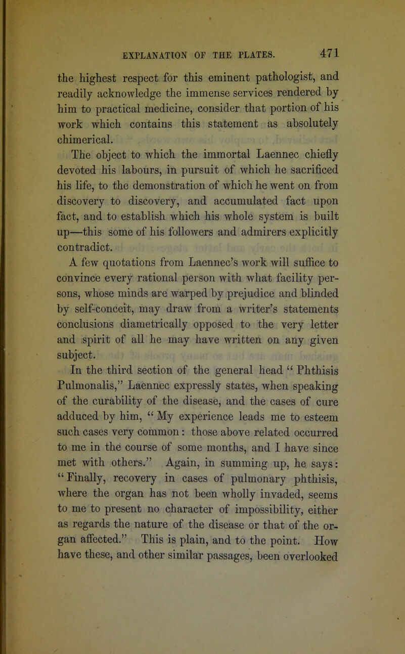 the highest respect for this eminent pathologist, and readily acknowledge the immense services rendered by him to practical medicine, consider that portion of his work which contains this statement as absolutely chimerical. The object to which the immortal Laennec chiefly devoted his labours, in pursuit of which he sacrificed his life, to the demonstration of which he went on from discovery to discovery, and accumulated fact upon fact, and to establish which his whole system is built up—this some of his followers and admirers explicitly contradict. A few quotations from Laennec’s work will suffice to convince every rational person with what facility per- sons, whose minds are warped by prejudice and blinded by self-conceit, may draw from a writer’s statements conclusions diametrically opposed to the very letter and spirit of all he may have written on any given subject. In the third section of the general head “ Phthisis Pulmonalis,” Laennec expressly states, when speaking of the curability of the disease, and the cases of cure adduced by him, “ My experience leads me to esteem such cases very common: those above related occurred to me in the course of some months, and I have since met with others.” Again, in summing up, he. says: “Finally, recovery in cases of pulmonary phthisis, where the organ has not been wholly invaded, seems to me to present no character of impossibility, either as regards the nature of the disease or that of the or- gan affected.” This is plain, and to the point. How have these, and other similar passages, been overlooked