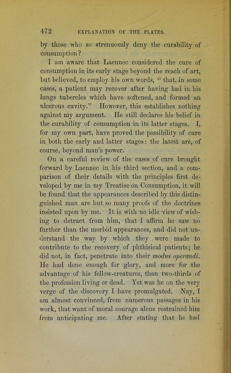 by those who so strenuously deny the curability of consumption ? I am aware that Laennec considered the cure of consumption in its early stage beyond the reach of art, but believed, to employ his own words, “ that, in some cases, a patient may recover after having had in his lungs tubercles which have softened, and formed an ulcerous cavity.” However, this establishes nothing against my argument. He still declares his belief in the curability of consumption in its latter stages. I, for my own part, have proved the possibility of cure in both the early and latter stages: the latest are, of course, beyond man’s power. On a careful review of the cases of cure brought forward by Laennec in his third section, and a com- parison of their details with the principles first de- veloped by me in my Treatise on Consumption, it will be found that the appearances described by this distin- guished man are but so many proofs of the doctrines insisted upon by me. It is with no idle view of wish- ing to detract from him, that I affirm he saw no further than the morbid appearances, and did not un- derstand the way by which they were made to contribute to the recovery of phthisical patients; he did not, in fact, penetrate into their modus operandi. He had done enough for glory, and more for the advantage of his fellow-creatures, than two-thirds of the profession living or dead. Yet was he on the very verge of the discovery I have promulgated. Nay, I am almost convinced, from numerous passages in his work, that want of moral courage alone restrained him from anticipating me. After stating that he had