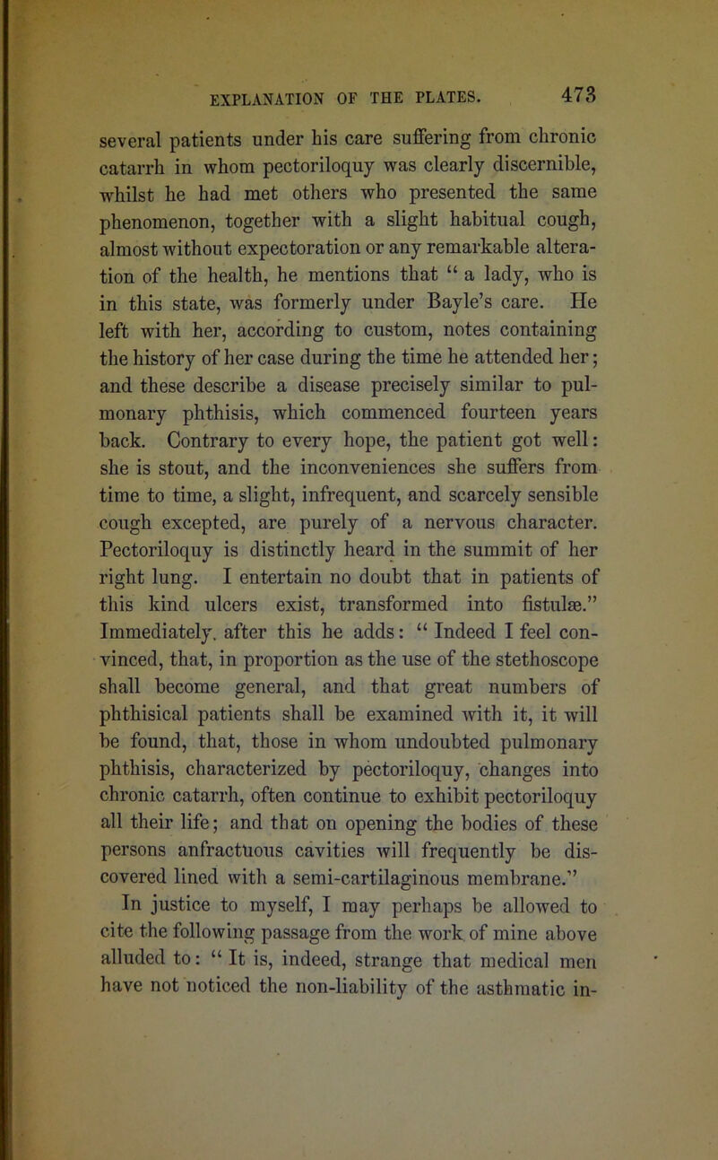 several patients under his care suffering from chronic catarrh in whom pectoriloquy was clearly discernible, whilst he had met others who presented the same phenomenon, together with a slight habitual cough, almost without expectoration or any remarkable altera- tion of the health, he mentions that “ a lady, who is in this state, was formerly under Bayle’s care. He left with her, according to custom, notes containing the history of her case during the time he attended her; and these describe a disease precisely similar to pul- monary phthisis, which commenced fourteen years back. Contrary to every hope, the patient got well: she is stout, and the inconveniences she suffers from time to time, a slight, infrequent, and scarcely sensible cough excepted, are purely of a nervous character. Pectoriloquy is distinctly heard in the summit of her right lung. I entertain no doubt that in patients of this kind ulcers exist, transformed into fistulse.” Immediately, after this he adds: “ Indeed I feel con- vinced, that, in proportion as the use of the stethoscope shall become general, and that great numbers of phthisical patients shall be examined with it, it will be found, that, those in whom undoubted pulmonary phthisis, characterized by pectoriloquy, changes into chronic catarrh, often continue to exhibit pectoriloquy all their life; and that on opening the bodies of these persons anfractuous cavities will frequently be dis- covered lined with a semi-cartilaginous membrane.” In justice to myself, I may perhaps be allowed to cite the following passage from the work of mine above alluded to: “ It is, indeed, strange that medical men have not noticed the non-liability of the asthmatic in-