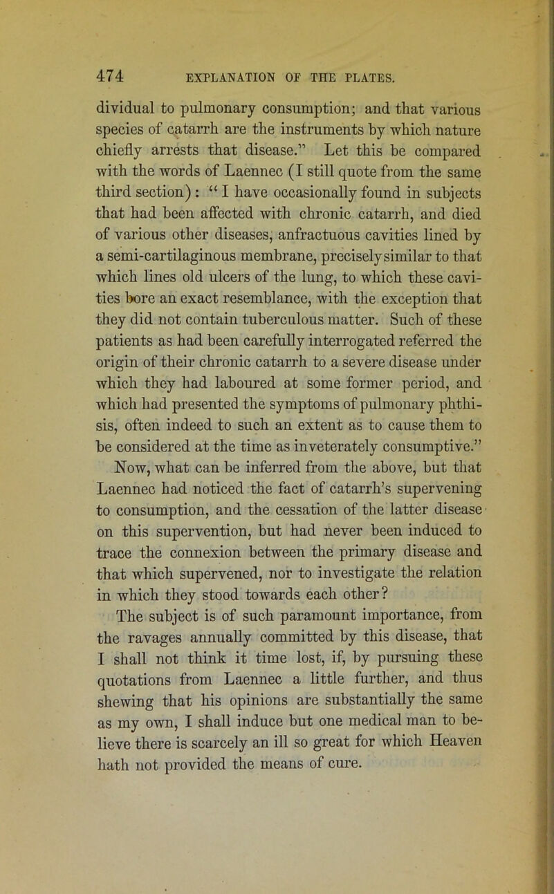 dividual to pulmonary consumption; and that various species of catarrh are the instruments by which nature chiefly arrests that disease.” Let this be compared with the words of Laennec (I still quote from the same third section) : “ I have occasionally found in subjects that had been affected with chronic catarrh, and died of various other diseases, anfractuous cavities lined by a semi-cartilaginous membrane, preciselysimilar to that which lines old ulcers of the lung, to which these cavi- ties bore an exact resemblance, with the exception that they did not contain tuberculous matter. Such of these patients as had been carefully interrogated referred the origin of their chronic catarrh to a severe disease under which they had laboured at some former period, and which had presented the symptoms of pulmonary phthi- sis, often indeed to such an extent as to cause them to be considered at the time as inveterately consumptive.” Now, what can be inferred from the above, but that Laennec had noticed the fact of catarrh’s supervening to consumption, and the cessation of the latter disease on this supervention, but had never been induced to trace the connexion between the primary disease and that which supervened, nor to investigate the relation in which they stood towards each other? The subject is of such paramount importance, from the ravages annually committed by this disease, that I shall not think it time lost, if, by pursuing these quotations from Laennec a little further, and thus shewing that his opinions are substantially the same as my own, I shall induce but one medical man to be- lieve there is scarcely an ill so great for which Heaven hath not provided the means of cure.