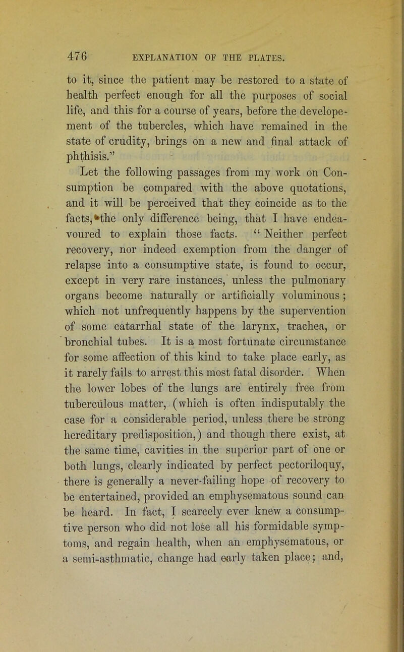 to it, since the patient may be restored to a state of health perfect enough for all the purposes of social life, and this for a course of years, before the develope- ment of the tubercles, which have remained in the state of crudity, brings on a new and final attack of phthisis.” Let the following passages from my work on Con- sumption be compared with the above quotations, and it will be perceived that they coincide as to the facts, Khe only difference being, that I have endea- voured to explain those facts. “ Neither perfect recovery, nor indeed exemption from the danger of relapse into a consumptive state, is found to occur, except in very rare instances, unless the pulmonary organs become naturally or artificially voluminous; which not unfrequently happens by the supervention of some catarrhal state of the larynx, trachea, or bronchial tubes. It is a most fortunate circumstance for some affection of this kind to take place early, as it rarely fails to arrest this most fatal disorder. When the lower lobes of the lungs are entirely free from tuberculous matter, (which is often indisputably the case for a considerable period, unless there be strong hereditary predisposition,) and though there exist, at the same time, cavities in the superior part of one or both lungs, clearly indicated by perfect pectoriloquy, there is generally a never-failing hope of recovery to be entertained, provided an emphysematous sound can be heard. In fact, I scarcely ever knew a consump- tive person who did not lose all his formidable symp- toms, and regain health, when an emphysematous, or a semi-asthmatic, change had early taken place; and,