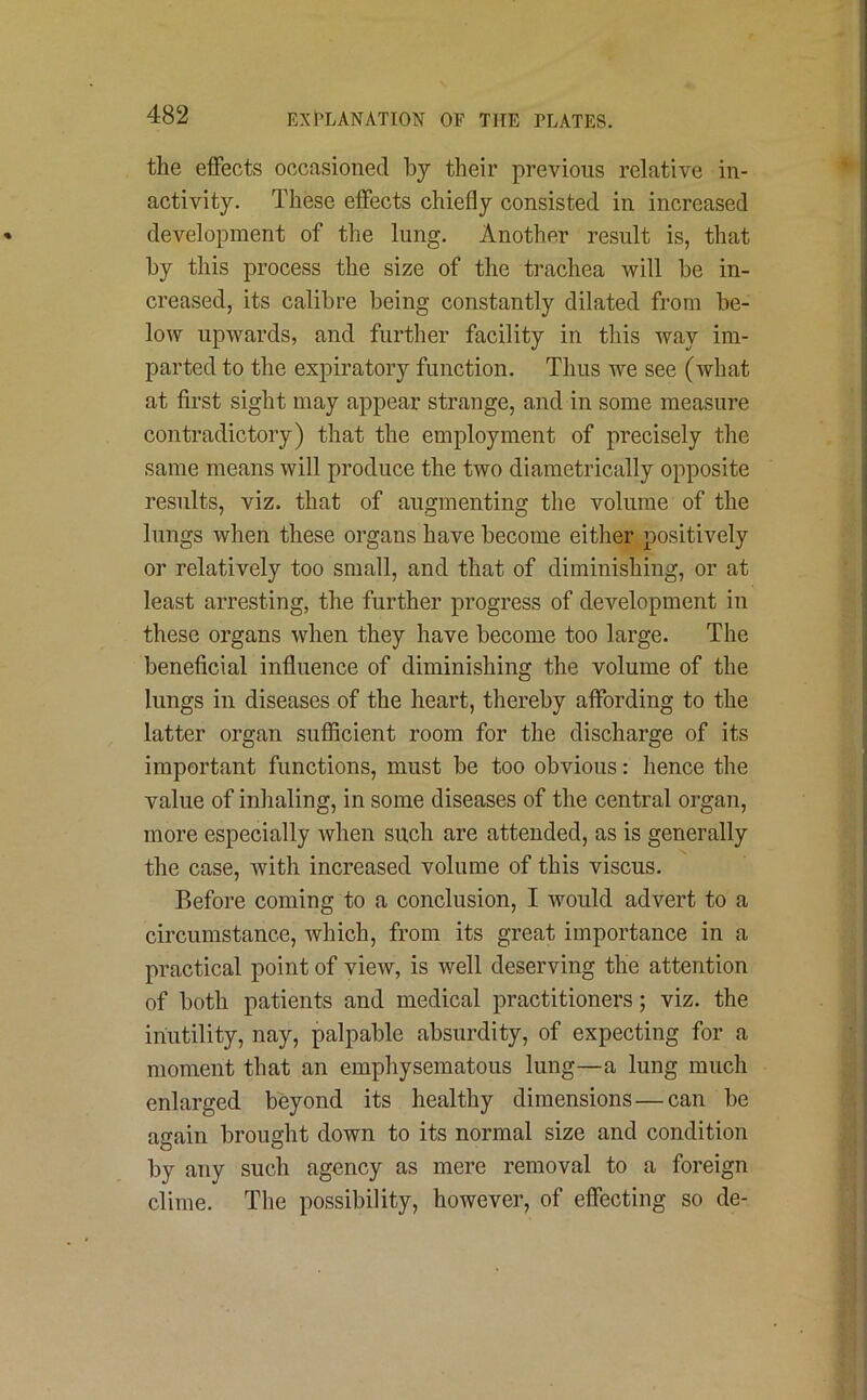 the effects occasioned by their previous relative in- activity. These effects chiefly consisted in increased development of the lung. Another result is, that by this process the size of the trachea will be in- creased, its calibre being constantly dilated from be- low upwards, and further facility in this way im- parted to the expiratory function. Thus we see (what at first sight may appear strange, and in some measure contradictory) that the employment of precisely the same means will produce the two diametrically opposite results, viz. that of augmenting the volume of the lungs when these organs have become either positively or relatively too small, and that of diminishing, or at least arresting, the further progress of development in these organs when they have become too large. The beneficial influence of diminishing the volume of the lungs in diseases of the heart, thereby affording to the latter organ sufficient room for the discharge of its important functions, must be too obvious: hence the value of inhaling, in some diseases of the central organ, more especially when such are attended, as is generally the case, with increased volume of this viscus. Before coming to a conclusion, I would advert to a circumstance, which, from its great importance in a practical point of view, is well deserving the attention of both patients and medical practitioners; viz. the inutility, nay, palpable absurdity, of expecting for a moment that an emphysematous lung—a lung much enlarged beyond its healthy dimensions — can be again brought down to its normal size and condition by any such agency as mere removal to a foreign clime. The possibility, however, of effecting so de-