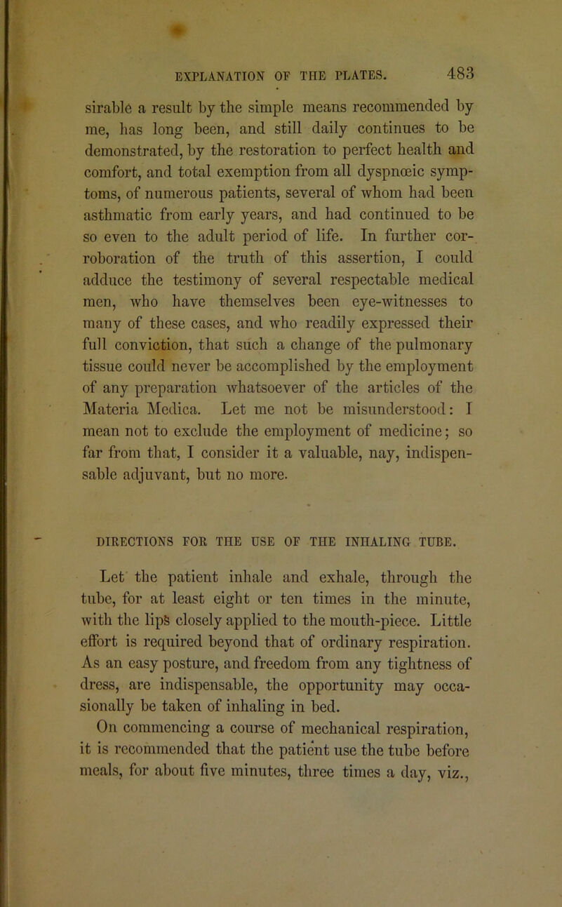 sirable a result by the simple means recommended by me, has long been, and still daily continues to be demonstrated, by the restoration to perfect health and comfort, and total exemption from all dyspnceic symp- toms, of numerous patients, several of whom had been asthmatic from early years, and had continued to be so even to the adult period of life. In further cor- roboration of the truth of this assertion, I could adduce the testimony of several respectable medical men, who have themselves been eye-witnesses to many of these cases, and who readily expressed their full conviction, that such a change of the pulmonary tissue could never be accomplished by the employment of any preparation whatsoever of the articles of the Materia Medica. Let me not be misunderstood: I mean not to exclude the employment of medicine; so far from that, I consider it a valuable, nay, indispen- sable adjuvant, but no more. DIRECTIONS FOR THE USE OF THE INHALING TUBE. Let the patient inhale and exhale, through the tube, for at least eight or ten times in the minute, with the lipS closely applied to the mouth-piece. Little elfort is required beyond that of ordinary respiration. As an easy posture, and freedom from any tightness of dress, are indispensable, the opportunity may occa- sionally be taken of inhaling in bed. On commencing a course of mechanical respiration, it is recommended that the patient use the tube before meals, for about five minutes, three times a day, viz.,