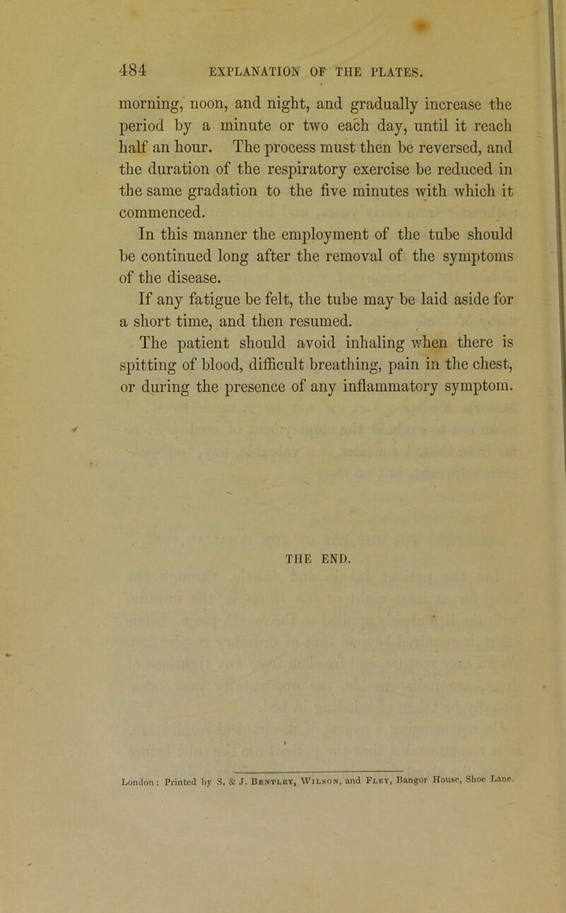 morning, noon, and night, and gradually increase the period by a minute or two each day, until it reach half an hour. The process must then be reversed, and the duration of the respiratory exercise be reduced in the same gradation to the five minutes with which it commenced. In this manner the employment of the tube should be continued long after the removal of the symptoms of the disease. If any fatigue be felt, the tube may be laid aside for a short time, and then resumed. The patient should avoid inhaling when there is spitting of blood, difficult breathing, pain in the chest, or during the presence of any inflammatory symptom. THE END. London: Printed by S. & J. Bentley, Wilson, and Flky, Bangor House, Shoe Lane,