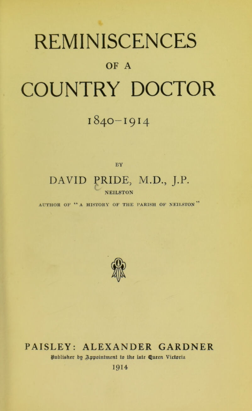 OF A COUNTRY DOCTOR I84O-I9I4 BY DAVID PRIDE, M.D., J.P. NEILSTON AUTHOR OF “A HISTORY OF THE PARISH OF NEILSTON ” PAISLEY: ALEXANDER GARDNER publisher bp .appointment to the late Queen Vietoria 1914