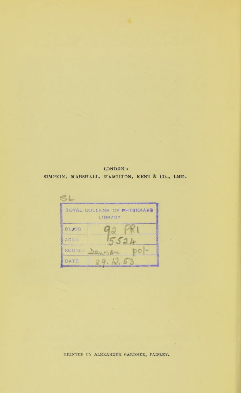 LONDON : SIMPKIN, MARSHALL, HAMILTON, KENT & CO., LMD. CL ROYAL COLLEGE CF PHYSICIANS j L'BRARY ! Cl.JCB 1 Pt\ “1 j ACCIJ ‘SSau souno, jpo| j DATE liiA£L i PRINTED m ALEXANDER GARDNER, PAISLEY,