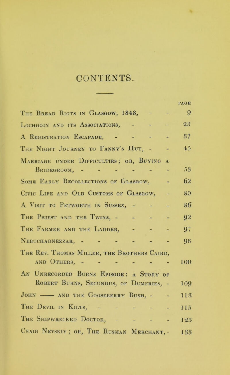 CONTENTS. PAGE The Bread Riots in Glasgow, 1848, - - 9 Lochgoin and its Associations, 23 A Registration Escapade, 37 The Night Journey to Fanny’s Hut, - - 45 Marriage under Difficulties ; or, Buying a Bridegroom, ------ 53 Some Early Recollections of Glasgow, - 6'2 Civic Life and Old Customs of Glasgow, - 80 A Visit to Petworth in Sussex, - - - Sf> The Priest and the Twins, 92 The Farmer and the Ladder, 97 Nebuchadnezzar, ------ 98 The Rev. Thomas Miller, the Brothers Caird, and Others, - - - - - - 100 An Unrecorded Burns Episode : a Story of Robert Burns, Secundus, of Dumfries, - 109 John and the Gooseberry Bush, - - 113 The Devil in Kilts, - - - - - 115 The Shipwrecked Doctor, - - - - 123 Craig Nevskiy; or. The Russian Merchant,- 133