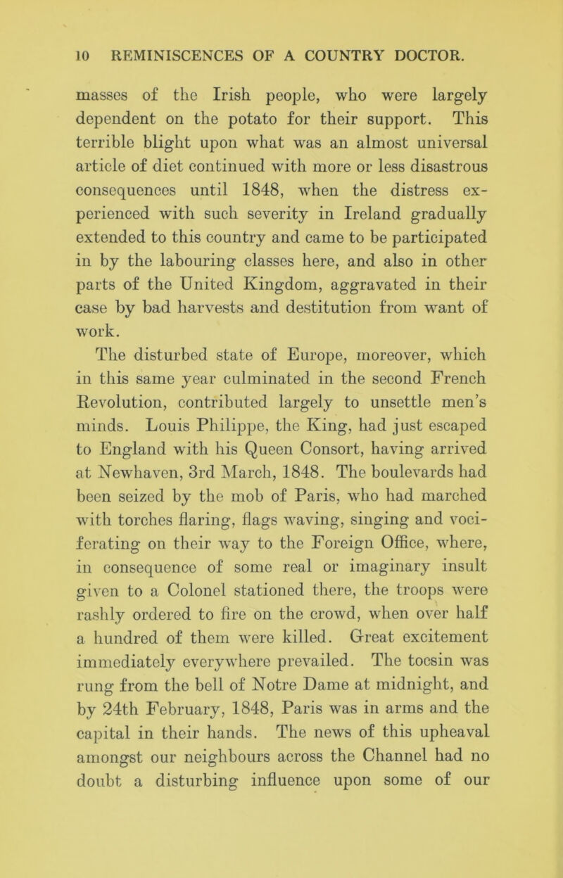 masses of the Irish people, who were largely dependent on the potato for their support. This terrible blight upon what was an almost universal article of diet continued with more or less disastrous consequences until 1848, when the distress ex- perienced with such severity in Ireland gradually extended to this country and came to be participated in by the labouring classes here, and also in other parts of the United Kingdom, aggravated in their case by bad harvests and destitution from want of work. The disturbed state of Europe, moreover, which in this same year culminated in the second French Revolution, contributed largely to unsettle men’s minds. Louis Philippe, the King, had just escaped to England with his Queen Consort, having arrived at Newhaven, 3rd March, 1848. The boulevards had been seized by the mob of Paris, who had marched with torches flaring, Hags waving, singing and voci- ferating on their way to the Foreign Office, where, in consequence of some real or imaginary insult given to a Colonel stationed there, the troops were rashly ordered to fire on the crowd, when over half a hundred of them were killed. Great excitement immediately everywhere prevailed. The tocsin was rung from the bell of Notre Dame at midnight, and by 24th February, 1848, Paris was in arms and the capital in their hands. The news of this upheaval amongst our neighbours across the Channel had no doubt a disturbing influence upon some of our