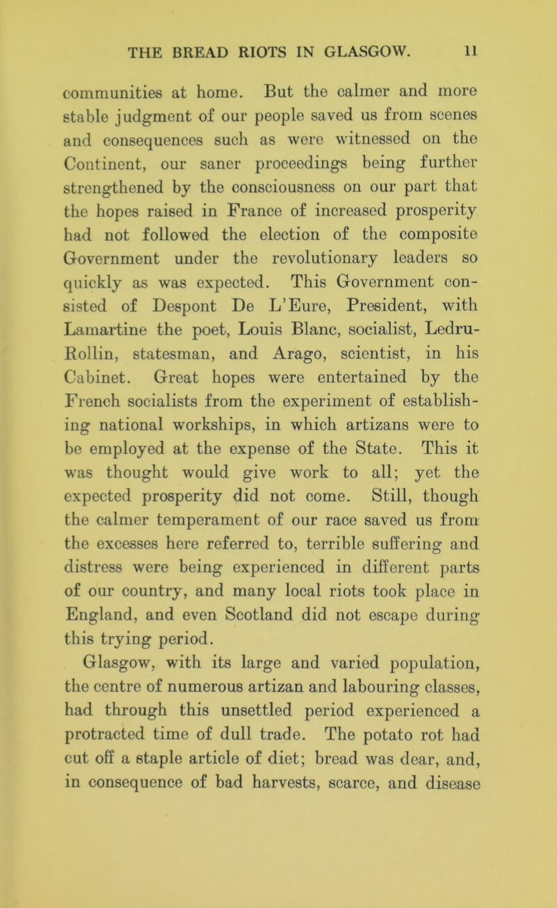 communities at home. But the calmer and more stable judgment of our people saved us from scenes and consequences such as were witnessed on the Continent, our saner proceedings being further strengthened by the consciousness on our part that the hopes raised in France of increased prosperity had not followed the election of the composite Government under the revolutionary leaders so quickly as was expected. This Government con- sisted of Despont De L’Eure, President, with Lamartine the poet, Louis Blanc, socialist, Ledrn- Rollin, statesman, and Arago, scientist, in his Cabinet. Great hopes were entertained by the French socialists from the experiment of establish- ing national workships, in which artizans were to be employed at the expense of the State. This it was thought would give work to all; yet the expected prosperity did not come. Still, though the calmer temperament of our race saved us from the excesses here referred to, terrible suffering and distress were being experienced in different parts of our country, and many local riots took place in England, and even Scotland did not escape during this trying period. Glasgow, with its large and varied population, the centre of numerous artizan and labouring classes, had through this unsettled period experienced a protracted time of dull trade. The potato rot had cut off a staple article of diet; bread was dear, and, in consequence of bad harvests, scarce, and disease