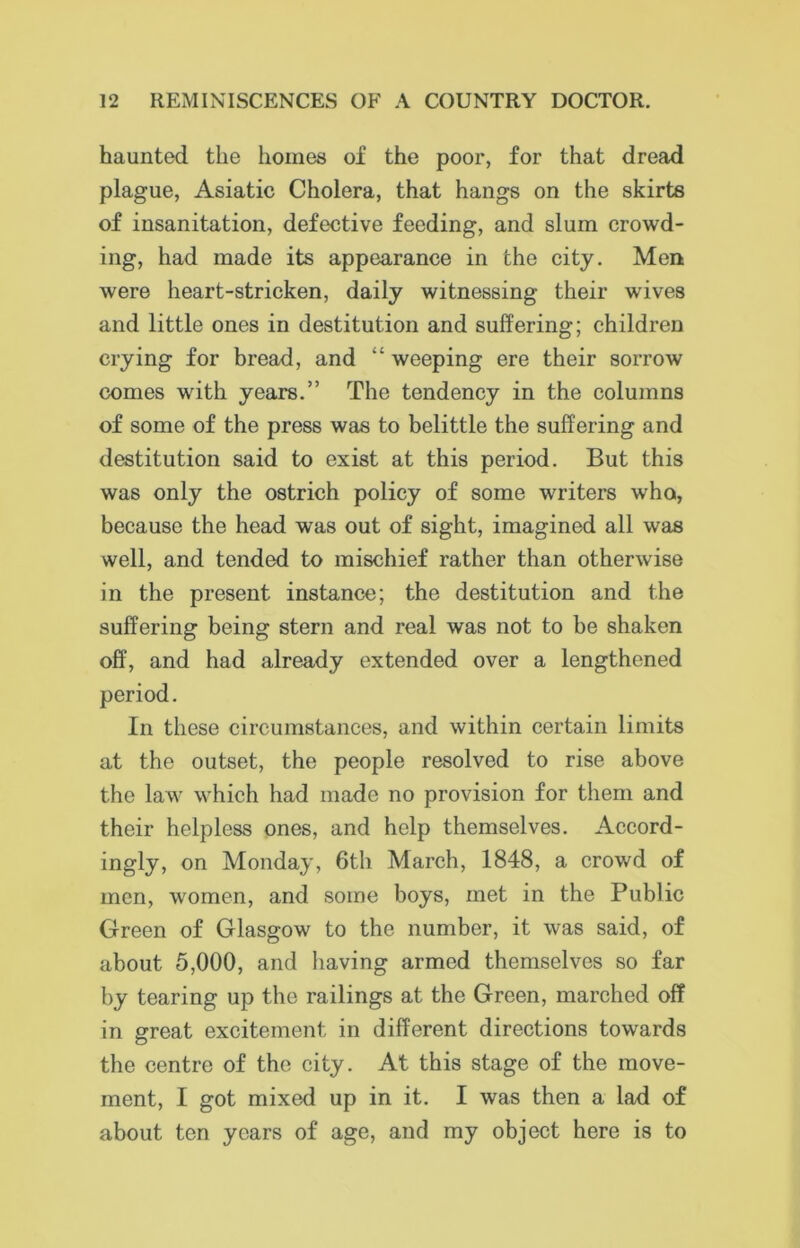 haunted the homes of the poor, for that dread plague, Asiatic Cholera, that hangs on the skirts of insanitation, defective feeding, and slum crowd- ing, had made its appearance in the city. Men were heart-stricken, daily witnessing their wives and little ones in destitution and suffering; children crying for bread, and “ weeping ere their sorrow conies with years.” The tendency in the columns of some of the press was to belittle the suffering and destitution said to exist at this period. But this was only the ostrich policy of some writers who, because the head was out of sight, imagined all was well, and tended to mischief rather than otherwise in the present instance; the destitution and the suffering being stern and real was not to be shaken off, and had already extended over a lengthened period. In these circumstances, and within certain limits at the outset, the people resolved to rise above the law which had made no provision for them and their helpless ones, and help themselves. Accord- ingly, on Monday, 6th March, 1848, a crowd of men, women, and some boys, met in the Public Green of Glasgow to the number, it was said, of about 5,000, and having armed themselves so far by tearing up the railings at the Green, marched off in great excitement in different directions towards the centre of the city. At this stage of the move- ment, I got mixed up in it. I was then a lad of about ten years of age, and my object here is to