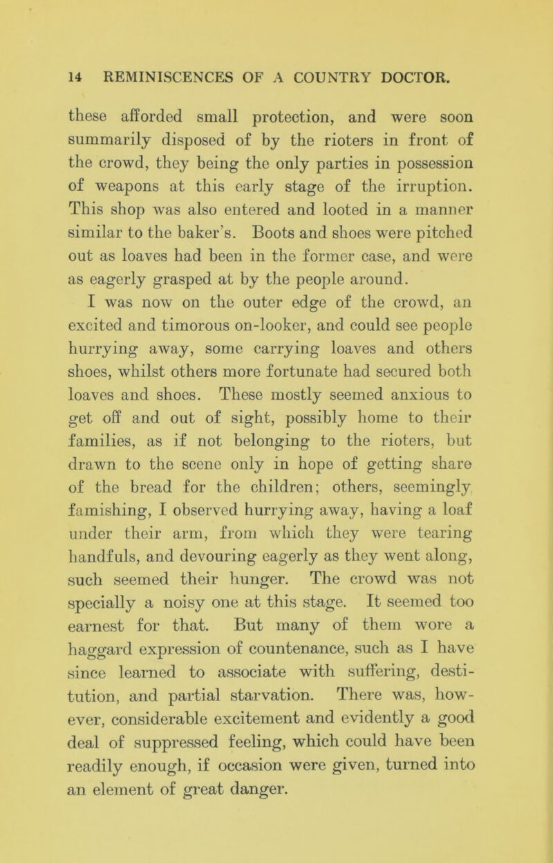 these afforded small protection, and were soon summarily disposed of by the rioters in front of the crowd, they being the only parties in possession of weapons at this early stage of the irruption. This shop was also entered and looted in a manner similar to the baker's. Boots and shoes were pitched out as loaves had been in the former case, and were as eagerly grasped at by the people around. I was now on the outer edge of the crowd, an excited and timorous on-looker, and could see people hurrying away, some carrying loaves and others shoes, whilst others more fortunate had secured botli loaves and shoes. These mostly seemed anxious to get off and out of sight, possibly home to their families, as if not belonging to the rioters, but drawn to the scene only in hope of getting share of the bread for the children; others, seemingly famishing, I observed hurrying away, having a loaf under their arm, from which they were tearing handfuls, and devouring eagerly as they went along, such seemed their hunger. The crowd was not specially a noisy one at this stage. It seemed too earnest for that. But many of them wore a haggard expression of countenance, such as I have since learned to associate with suffering, desti- tution, and partial starvation. There was, how- ever, considerable excitement and evidently a good deal of suppressed feeling, which could have been readily enough, if occasion were given, turned into an element of great danger.