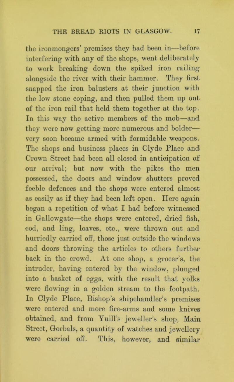 the ironmongers’ premises they had been in—before interfering with any of the shops, went deliberately to work breaking down the spiked iron railing alongside the river with their hammer. They first snapped the iron balusters at their junction with the low stone coping, and then pulled them up out of the iron rail that held them together at the top. In this way the active members of the mob—and they were now getting more numerous and bolder— very soon became armed with formidable weapons. The shops and business places in Clyde Place and Crown Street had been all closed in anticipation of our arrival; but now with the pikes the men possessed, the doors and window shutters proved feeble defences and the shops were entered almost as easily as if they had been left open. Here again began a repetition of what I had before witnessed in Gallowgate—the shops were entered, dried fish, cod, and ling, loaves, etc., were thrown out and hurriedly carried off, those just outside the windows and doors throwing the articles to others further back in the crowd. At one shop, a grocer’s, the intruder, having entered by the window, plunged into a basket of eggs, with the result that yolks were flowing in a golden stream to the footpath. In Clyde Place, Bishop’s shipchandler’s premises were entered and more fire-arms and some knives obtained, and from Yuill’s jeweller’s shop, Main Street, Gorbals, a quantity of watches and jewellery were carried off. This, however, and similar