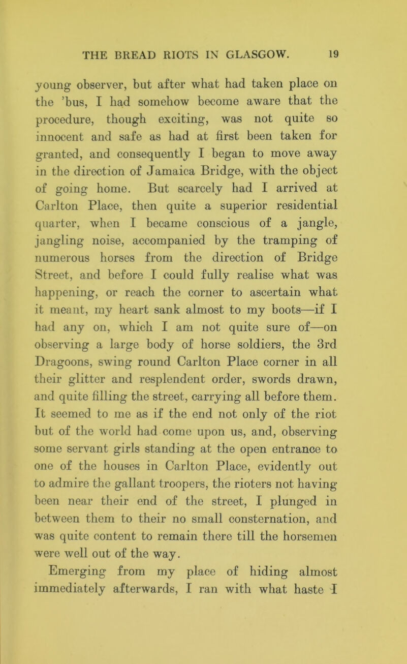 young observer, but after what had taken place on the ’bus, I had somehow become aware that the procedure, though exciting, was not quite so innocent and safe as had at first been taken for granted, and consequently I began to move away in the direction of Jamaica Bridge, with the object of going home. But scarcely had I arrived at Carlton Place, then quite a superior residential quarter, when I became conscious of a jangle, jangling noise, accompanied by the tramping of numerous horses from the direction of Bridge Street, and before I could fully realise what was happening, or reach the corner to ascertain what it meant, my heart sank almost to my boots—if I had any on, which I am not quite sure of—on observing a large body of horse soldiers, the 3rd Dragoons, swing round Carlton Place corner in all their glitter and resplendent order, swords drawn, and quite filling the street, carrying all before them. It seemed to me as if the end not only of the riot but of the world had come upon us, and, observing some servant girls standing at the open entrance to one of the houses in Carlton Place, evidently out to admire the gallant troopers, the rioters not having- been near their end of the street, I plunged in between them to their no small consternation, and was quite content to remain there till the horsemen were well out of the way. Emerging from my place of hiding almost immediately afterwards, I ran with what haste I