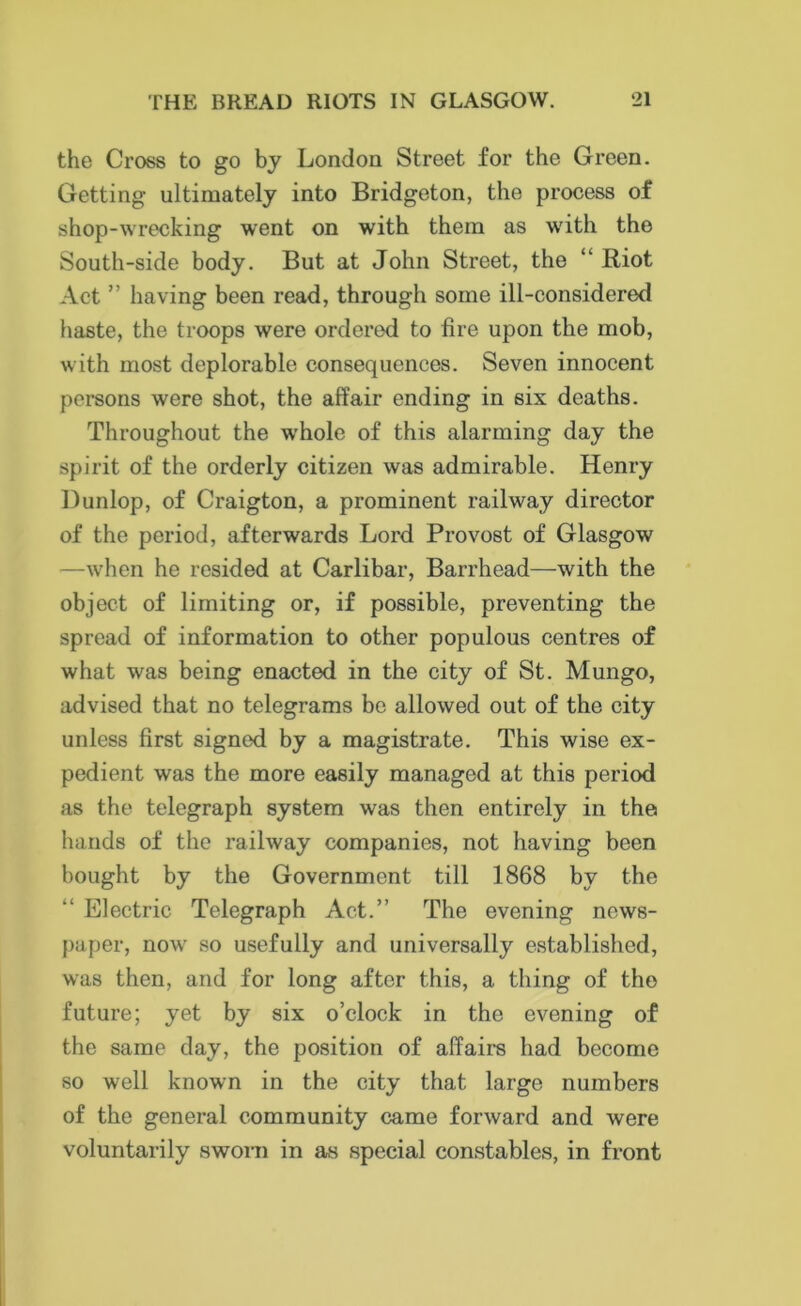 the Cross to go by London Street for the Green. Getting ultimately into Bridgeton, the process of shop-wrecking went on with them as with the South-side body. But at John Street, the “Riot Act ” having been read, through some ill-considered haste, the troops were ordered to fire upon the mob, with most deplorable consequences. Seven innocent persons were shot, the affair ending in six deaths. Throughout the whole of this alarming day the spirit of the orderly citizen was admirable. Henry Dunlop, of Craigton, a prominent railway director of the period, afterwards Lord Provost of Glasgow —when he resided at Carlibar, Barrhead—with the object of limiting or, if possible, preventing the spread of information to other populous centres of what was being enacted in the city of St. Mungo, advised that no telegrams be allowed out of the city unless first signed by a magistrate. This wise ex- pedient was the more easily managed at this period as the telegraph system was then entirely in the hands of the railway companies, not having been bought by the Government till 1868 by the “ Electric Telegraph Act.” The evening news- paper, now so usefully and universally established, was then, and for long after this, a thing of the future; yet by six o’clock in the evening of the same day, the position of affairs had become so well known in the city that large numbers of the general community came forward and were voluntarily sworn in as special constables, in front