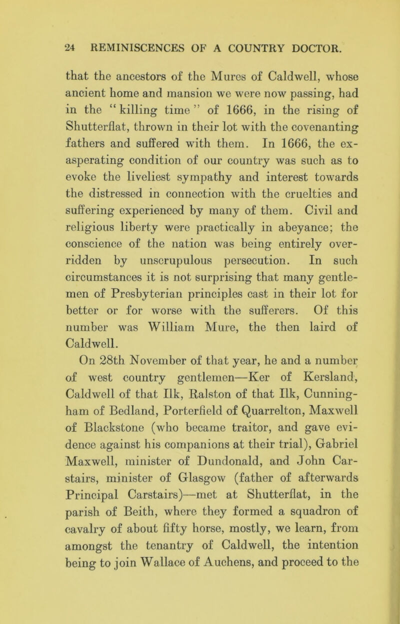 that the ancestors of the Mures of Caldwell, whose ancient home and mansion we were now passing, had in the “ killing time ” of 1666, in the rising of Shutterflat, thrown in their lot with the covenanting fathers and suffered with them. In 1666, the ex- asperating condition of our country was such as to evoke the liveliest sympathy and interest towards the distressed in connection with the cruelties and suffering experienced by many of them. Civil and religious liberty were practically in abeyance; the conscience of the nation was being entirely over- ridden by unscrupulous persecution. In such circumstances it is not surprising that many gentle- men of Presbyterian principles cast in their lot for better or for worse with the sufferers. Of this number was William Mure, the then laird of Caldwell. On 28th November of that year, he and a number of west country gentlemen—Ker of Kersland, Caldwell of that Ilk, Ralston of that Ilk, Cunning- ham of Bedland, Porterfield of Quarrelton, Maxwell of Blackstone (who became traitor, and gave evi- dence against his companions at their trial), Gabriel Maxwell, minister of Dundonald, and John Car- stairs, minister of Glasgow (father of afterwards Principal Carstairs)—met at Shutterflat, in the parish of Beith, where they formed a squadron of cavalry of about fifty horse, mostly, we learn, from amongst the tenantry of Caldwell, the intention being to join Wallace of Auchens, and proceed to the