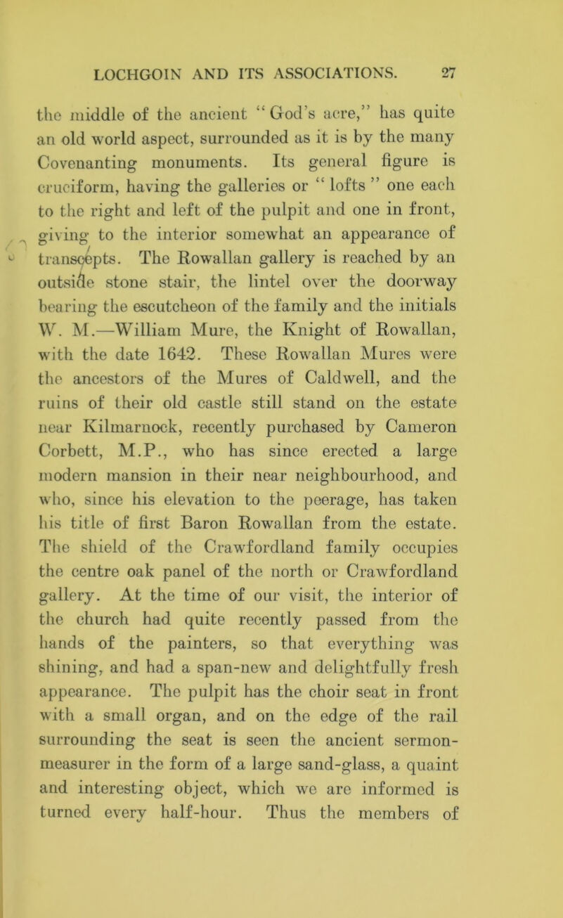 the middle of the ancient God’s acre,’ has quite an old world aspect, surrounded as it is by the many Covenanting monuments. Its general figure is cruciform, having the galleries or  lofts ” one each to the right and left of the pulpit and one in front, giving to the interior somewhat an appearance of L transcepts. The Rowallan gallery is reached by an outsicle stone stair, the lintel over the doorway bearing the escutcheon of the family and the initials W. M.—William Mure, the Knight of Rowallan, with the date 1642. These Rowallan Mures were the ancestors of the Mures of Caldwell, and the ruins of their old castle still stand on the estate near Kilmarnock, recently purchased by Cameron Corbett, M.P., who has since erected a large modern mansion in their near neighbourhood, and who, since his elevation to the peerage, has taken his title of first Baron Rowallan from the estate. The shield of the Crawfordland family occupies the centre oak panel of the north or Crawfordland gallery. At the time of our visit, the interior of the church had quite recently passed from the hands of the painters, so that everything was shining, and had a span-new and delightfully fresh appearance. The pulpit has the choir seat in front with a small organ, and on the edge of the rail surrounding the seat is seen the ancient sermon- measurer in the form of a large sand-glass, a quaint and interesting object, which we are informed is turned every half-hour. Thus the members of