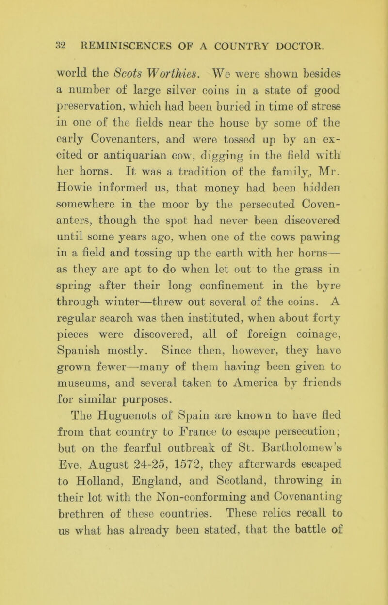world the Scots Worthies. We were shown besides a number of large silver coins in a state of good preservation, which had been buried in time of stress in one of the lields near the house by some of the early Covenanters, and were tossed up by an ex- cited or antiquarian cow, digging in the field with her horns. It was a tradition of the family,, Mr. Howie informed us, that money had been hidden somewhere in the moor by the persecuted Coven- anters, though the spot had never been discovered until some years ago, when one of the cows pawing in a field and tossing up the earth with her horns— as they are apt to do when let out to the grass in spring after their long confinement in the byre through winter—threw out several of the coins. A regular search was then instituted, when about forty pieces were discovered, all of foreign coinage, Spanish mostly. Since then, however, tliej have grown fewer—many of them having been given to museums, and several taken to America by friends for similar purposes. The Huguenots of Spain are known to have lied from that country to France to escape persecution; but on the fearful outbreak of St. Bartholomew’s Eve, August 24-25, 1572, they afterwards escaped to Holland, England, and Scotland, throwing in their lot with the Non-conforming and Covenanting brethren of these countries. These relics recall to us what has already been stated, that the battle of