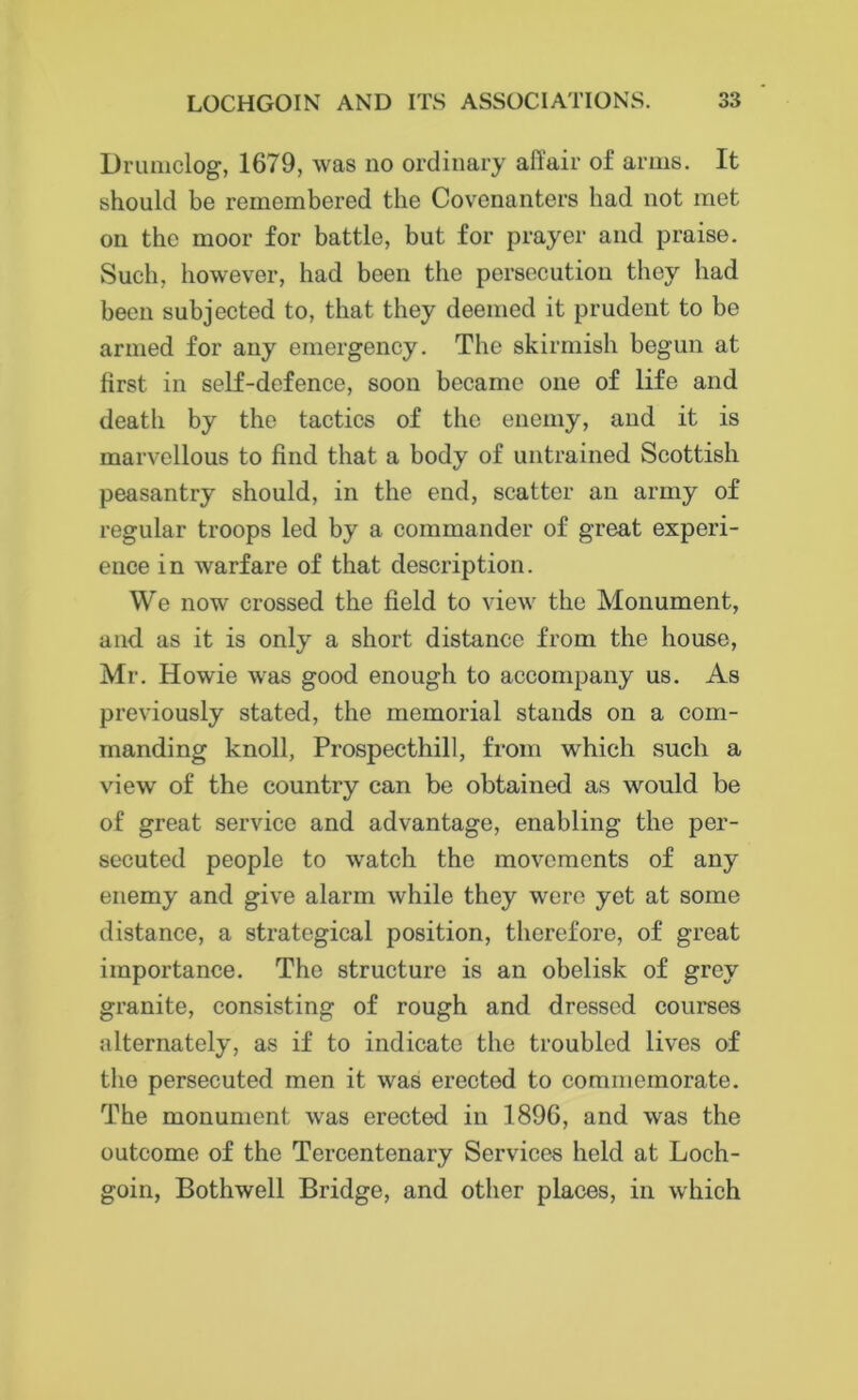 Drumclog, 1679, was no ordinary ail'air of arms. It should be remembered the Covenanters had not met on the moor for battle, but for prayer and praise. Such, however, had been the persecution they had been subjected to, that they deemed it prudent to be armed for any emergency. The skirmish begun at first in self-defence, soon became one of life and death by the tactics of the enemy, and it is marvellous to find that a body of untrained Scottish peasantry should, in the end, scatter an army of regular troops led by a commander of great experi- ence i n warfare of that description. We now crossed the field to view the Monument, and as it is only a short distance from the house, Mr. Howie was good enough to accompany us. As previously stated, the memorial stands on a com- manding knoll, Prospecthill, from which sncli a view of the country can be obtained as would be of great service and advantage, enabling the per- secuted people to watch the movements of any enemy and give alarm while they were yet at some distance, a strategical position, therefore, of great importance. The structure is an obelisk of grey granite, consisting of rough and dressed courses alternately, as if to indicate the troubled lives of the persecuted men it was erected to commemorate. The monument was erected in 1896, and was the outcome of the Tercentenary Services held at Loch- goin, Bothwell Bridge, and other places, in which