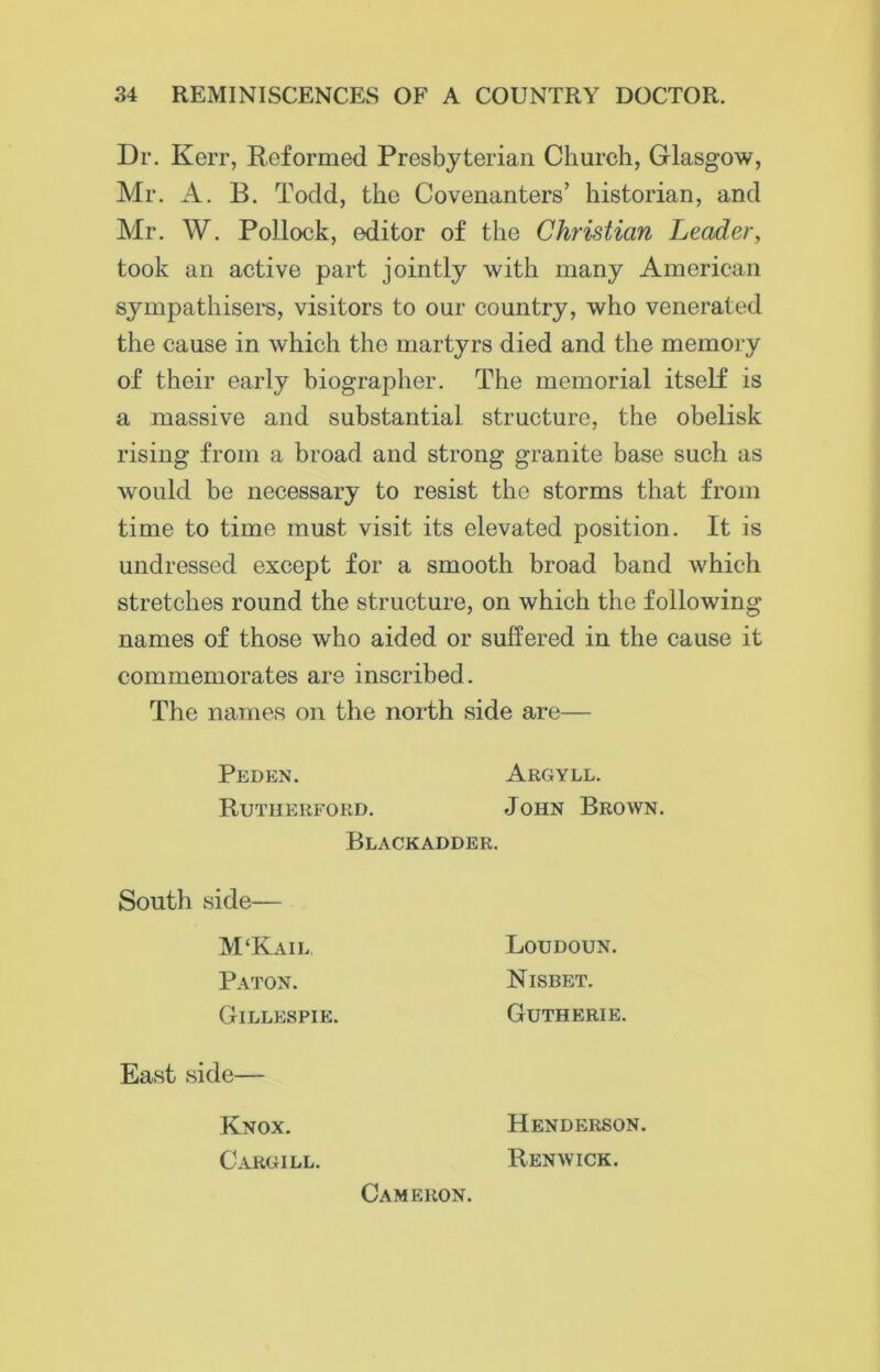 Dr. Kerr, Reformed Presbyterian Church, Glasgow, Mr. A. B. Todd, the Covenanters’ historian, and Mr. W. Pollock, editor of the Christian Leader, took an active part jointly with many American sympathisers, visitors to our country, who venerated the cause in which the martyrs died and the memory of their early biographer. The memorial itself is a massive and substantial structure, the obelisk rising from a broad and strong granite base such as would be necessary to resist the storms that from time to time must visit its elevated position. It is undressed except for a smooth broad band which stretches round the structure, on which the following names of those who aided or suffered in the cause it commemorates are inscribed. The names on the north side are— Peden. Rutherford. Argyll. John Brown. Blackadder. South side— M‘Kail. Paton. Gillespie. Loudoun. Nisbet. Gutherie. East side— Knox. Cargill. Henderson. Renwick. Cameron.