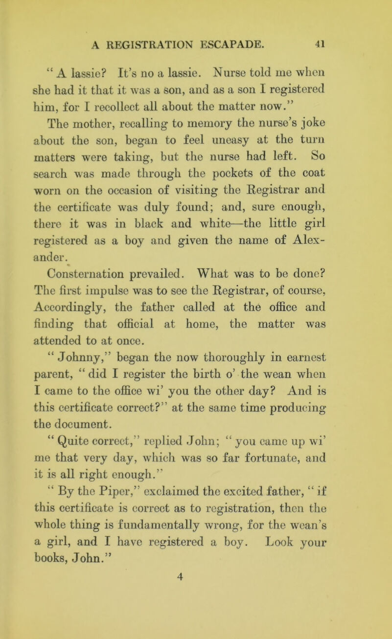 “ A lassie? It’s no a lassie. Nurse told me when she had it that it was a son, and as a son I registered him, for I recollect all about the matter now.” The mother, recalling to memory the nurse’s joke about the son, began to feel uneasy at the turn matters were taking, but the nurse had left. So search was made through the pockets of the coat worn on the occasion of visiting the Registrar and the certificate was duly found; and, sure enough, there it was in black and white—the little girl registered as a boy and given the name of Alex- ander. Consternation prevailed. What was to be done? The first impulse was to see the Registrar, of course, Accordingly, the father called at the office and finding that official at home, the matter was attended to at once. “ Johnny,” began the now thoroughly in earnest parent, “ did I register the birth o’ the wean when I came to the office wi’ you the other day? And is this certificate correct?” at the same time producing the document. “ Quite correct,” replied John; “ you came up wi’ mo that very day, which was so far fortunate, and it is all right enough.” “ By the Piper,” exclaimed the excited father, “if this certificate is correct as to registration, then the whole thing is fundamentally wrong, for the wean’s a girl, and I have registered a boy. Look your books, John.” 4