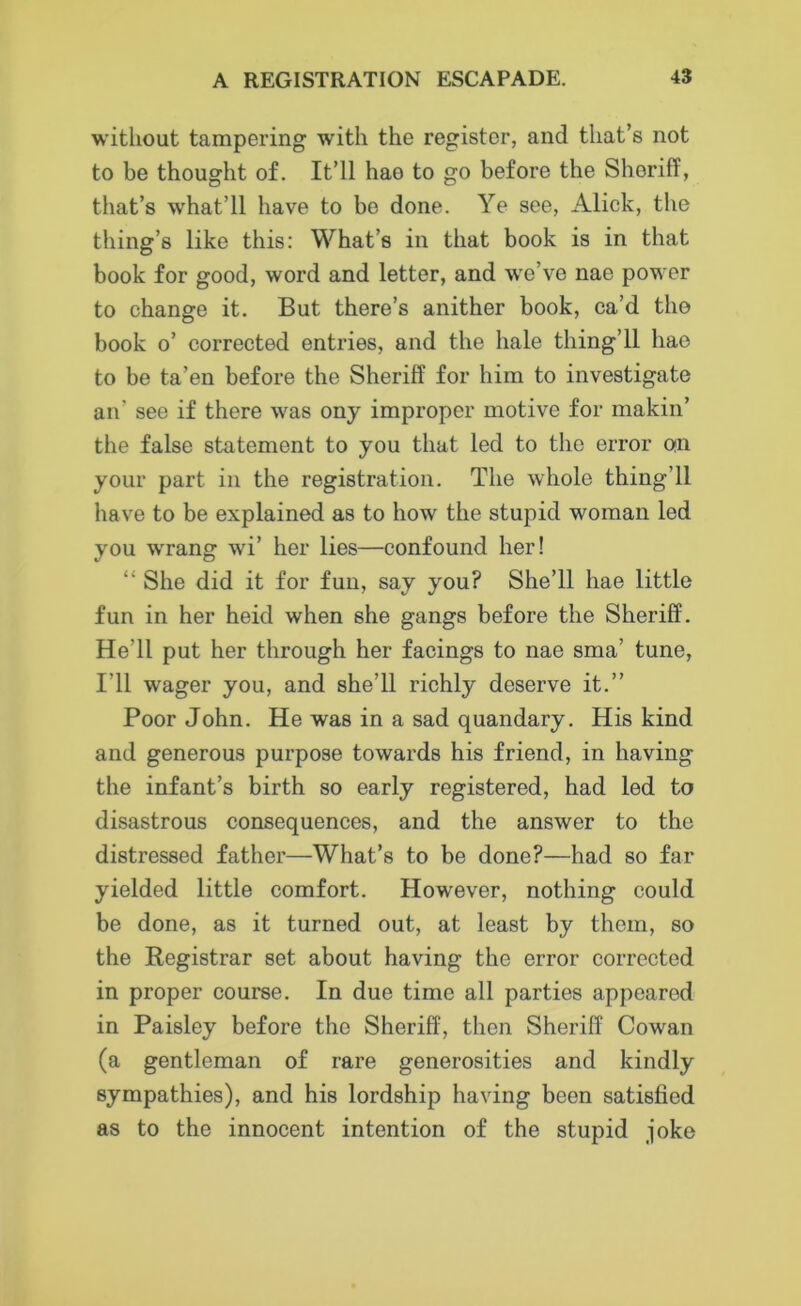 without tampering with the register, and that’s not to be thought of. It’ll hao to go before the Sheriff, that’s what’ll have to be done. Ye see, Alick, the thing’s like this: What’s in that book is in that book for good, word and letter, and we’ve nae power to change it. But there’s anither book, ca’d tho book o’ corrected entries, and the hale tiling’ll hao to be ta’en before the Sheriff for him to investigate an' see if there was ony improper motive for makin’ the false statement to you that led to the error on your part in the registration. The whole thing’ll have to be explained as to how the stupid woman led you w'rang wi’ her lies—confound her! “ She did it for fun, say you? She’ll hae little fun in her heid when she gangs before the Sheriff. He’ll put her through her facings to nae sma’ tune, I'll wager you, and she’ll richly deserve it.” Poor John. He was in a sad quandary. His kind and generous purpose towards his friend, in having the infant’s birth so early registered, had led to disastrous consequences, and the answer to the distressed father—What’s to be done?—had so far yielded little comfort. However, nothing could be done, as it turned out, at least by them, so the Registrar set about having the error corrected in proper course. In due time all parties appeared in Paisley before the Sheriff, then Sheriff Cowan (a gentleman of rare generosities and kindly sympathies), and his lordship having been satisfied as to the innocent intention of the stupid joke