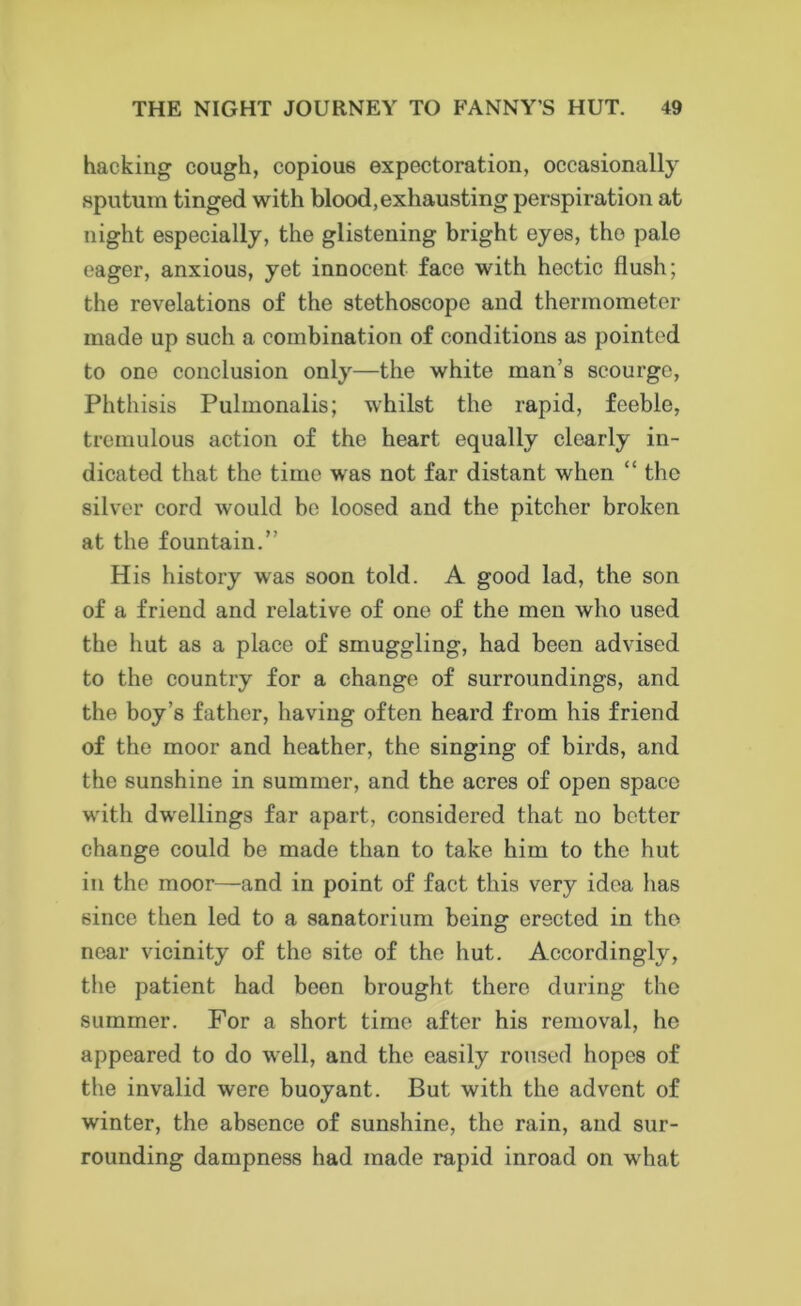 hacking cough, copious expectoration, occasionally sputum tinged with blood,exhausting perspiration at night especially, the glistening bright eyes, tho pale eager, anxious, yet innocent face with hectic flush; the revelations of the stethoscope and thermometer made up such a combination of conditions as pointed to one conclusion only—the white man’s scourge, Phthisis Pulmonalis; whilst the rapid, feeble, tremulous action of the heart equally clearly in- dicated that the time was not far distant when “ tho silver cord would be loosed and the pitcher broken at the fountain.” His history wras soon told. A good lad, the son of a friend and relative of one of the men who used the hut as a place of smuggling, had been advised to the country for a change of surroundings, and the boy’s father, having often heard from his friend of the moor and heather, the singing of birds, and the sunshine in summer, and the acres of open space with dwellings far apart, considered that no better change could be made than to take him to the hut in the moor—and in point of fact this very idea has since then led to a sanatorium being erected in tho near vicinity of the site of the hut. Accordingly, the patient had been brought there during the summer. For a short time after his removal, ho appeared to do well, and the easily roused hopes of the invalid were buoyant. But with the advent of winter, the absence of sunshine, the rain, and sur- rounding dampness had made rapid inroad on what