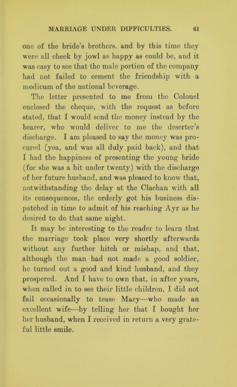 one of the bride’s brothers, and by this time they were all cheek by jowl as happy as could be, and it wras easy to see that the male portion of the company had not failed to cement the friendship with a modicum of the national beverage. The letter presented to me from the Colonel enclosed the cheque, with the request as before stated, that I would send the money instead by the bearer, who would deliver to me the deserter’s discharge. I am pleased to say the money was pro- cured (yea, and was all duly paid back), and that I had the happiness of presenting the young bride (for she was a bit under twenty) with the discharge of her future husband, and was pleased to know that, notwithstanding the delay at the Clachan with all its consequences, the orderly got his business dis- patched in time to admit of his reaching Ayr as he desired to do that same night. It may be interesting to the reader to learn that the marriage took place very shortly afterwards without any further hitch or mishap, and that, although the man had not made a good soldier, he turned out a good and kind husband, and they prospered. And I have to own that, in after years, when called in to see their little children, I did not fail occasionally to tease Mary—who made an excellent wife—by telling her that I bought her her husband, when I received in return a very grate- ful little smile.