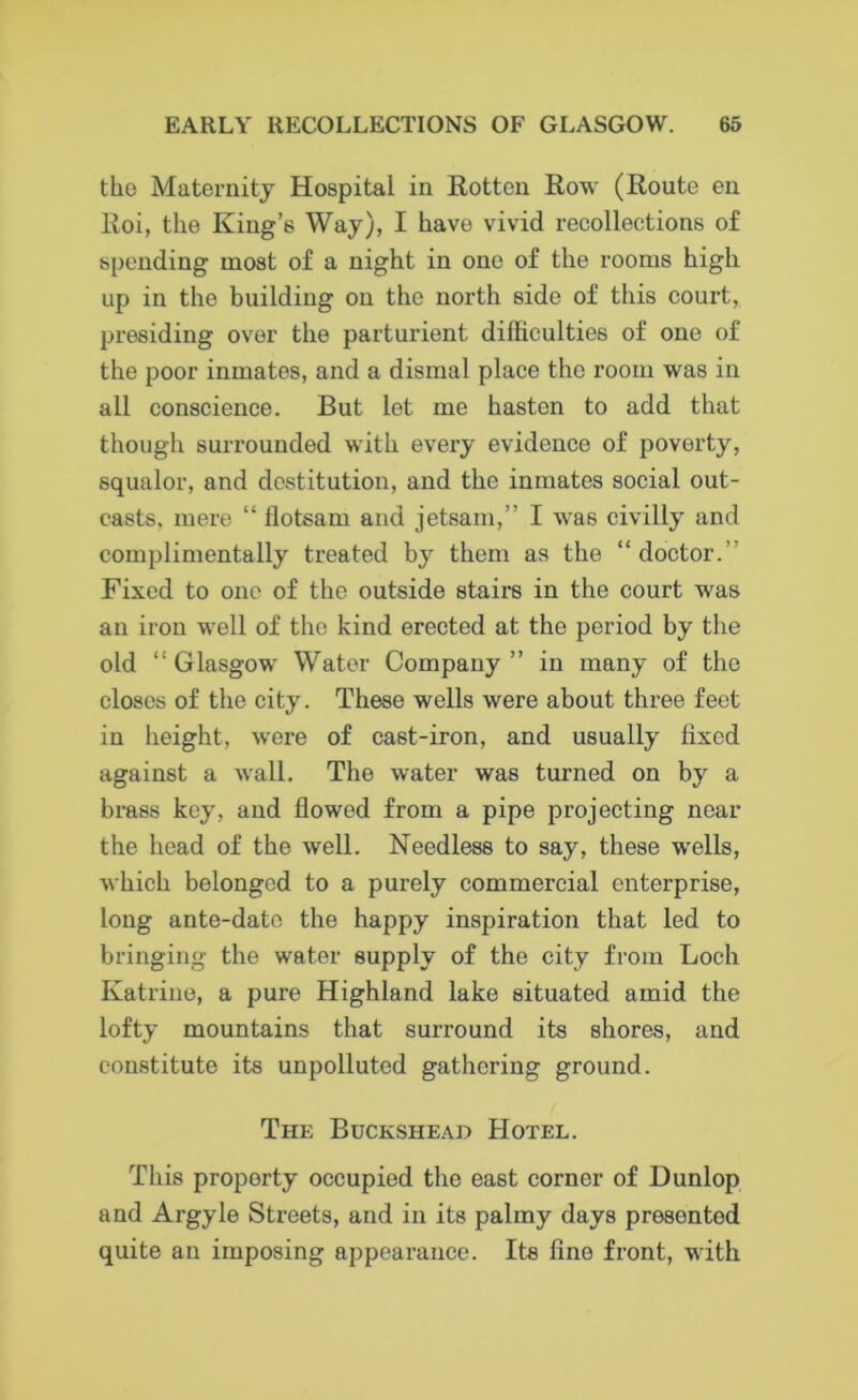 the Maternity Hospital in Rotten Row (Route en Roi, the King’s Way), I have vivid recollections of spending most of a night in one of the rooms high up in the building on the north side of this court, presiding over the parturient difficulties of one of the poor inmates, and a dismal place the room was in all conscience. But let me hasten to add that though surrounded with every evidence of poverty, squalor, and destitution, and the inmates social out- casts, mere “ flotsam and jetsam,” I was civilly and complimentally treated by them as the “doctor.' Fixed to one of the outside stairs in the court was an iron well of the kind erected at the period by the old “ Glasgow Water Company ” in many of the closes of the city. These wells were about three feet in height, were of east-iron, and usually fixed against a wall. The water was turned on by a brass key, and flowed from a pipe projecting near the head of the well. Needless to say, these wells, which belonged to a purely commercial enterprise, long ante-date the happy inspiration that led to bringing the water supply of the city from Loch Katrine, a pure Highland lake situated amid the lofty mountains that surround its shores, and constitute its unpolluted gathering ground. The Buckshead Hotel. This property occupied the east corner of Dunlop and Argyle Streets, and in its palmy days presented quite an imposing appearance. Its fine front, with