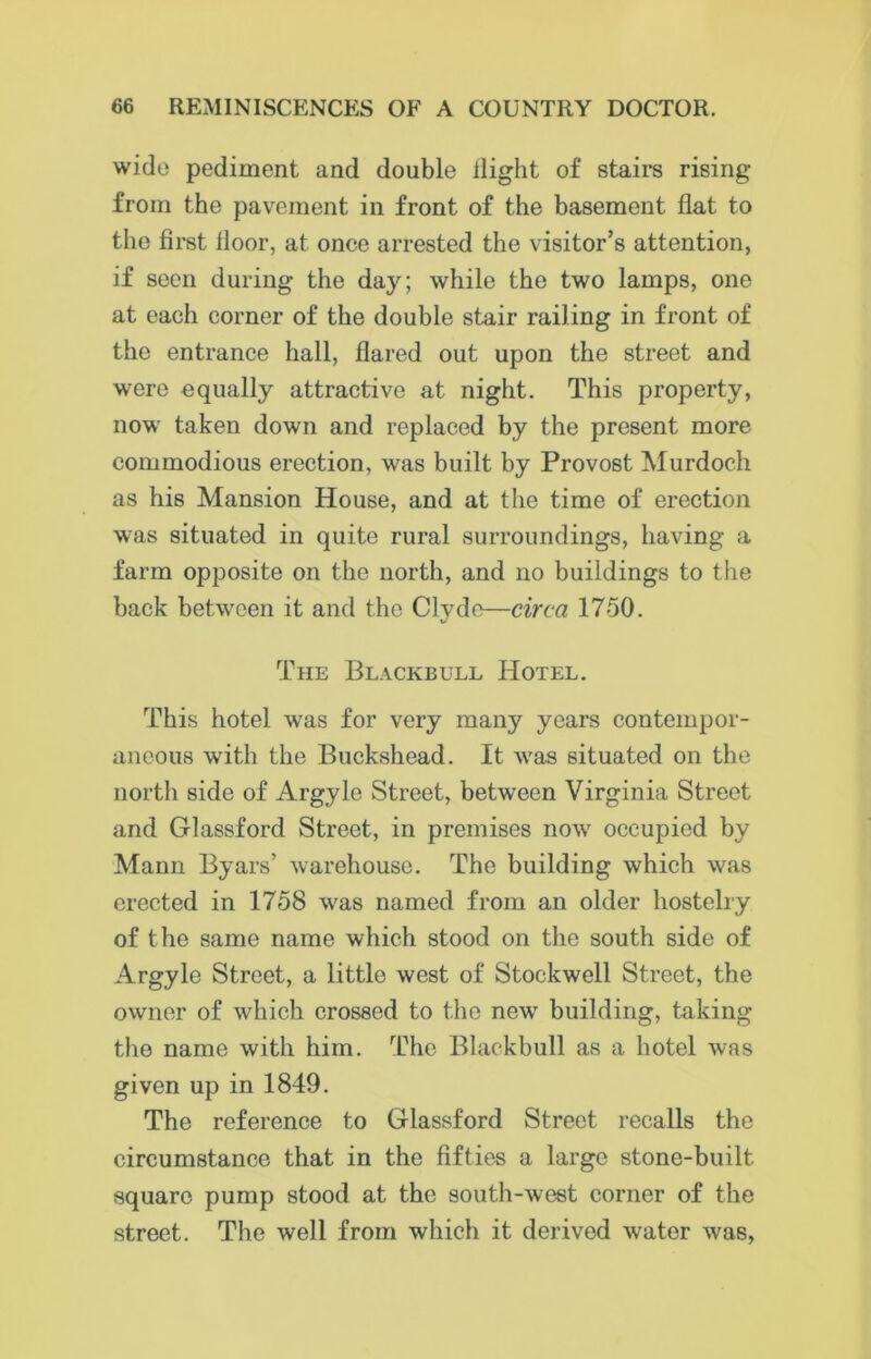 wide pediment and double ilight of stairs rising from the pavement in front of the basement flat to the first floor, at once arrested the visitor’s attention, if seen during the day; while the two lamps, one at each corner of the double stair railing in front of the entrance hall, flared out upon the street and were equally attractive at night. This property, now taken down and replaced by the present more commodious erection, was built by Provost Murdoch as his Mansion House, and at the time of erection was situated in quite rural surroundings, having a farm opposite on the north, and no buildings to the back between it and the Clyde—circa 1750. The Blackball Hotel. This hotel was for very many years contempor- aneous with the Buckshead. It was situated on the north side of Argyle Street, between Virginia Street and Glassford Street, in premises now occupied by Mann Byars’ warehouse. The building which was erected in 1758 was named from an older hostelry of the same name which stood on the south side of Argyle Street, a little west of Stockwell Street, the owner of which crossed to the new building, taking the name with him. The Blackbull as a hotel was given up in 1849. The reference to Glassford Street recalls the circumstance that in the fifties a large stone-built square pump stood at the south-west corner of the street. The well from which it derived water was,