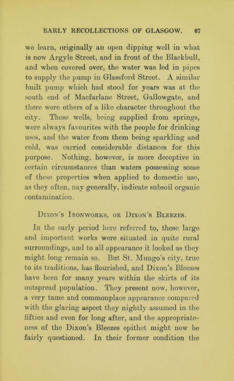 wo learn, originally an open dipping well in what is now Argyle Street, and in front of the Black bull, and when covered over, the water was led in pipes to supply the pump in Glassford Street. A similar built pump which had stood for years was at the south end of Macfarlane Street, Gallowgat.e, and there were others of a like character throughout the city. These wells, being supplied from springs, were always favourites with the people for drinking uses, and the water from them being sparkling and cold, was carried considerable distances for this purpose. Nothing, however, is more deceptive in certain circumstances than waters possessing some of these properties when applied to domestic use, as they often, nay generally, indicate subsoil organic contamination. Dixon’s Ironworks, or Dixon’s Bleezes. In the early period here referred to, those large and important works were situated in quite rural surroundings, and to all appearance it looked as they might long remain so. But St. Mungo’s city, true to its traditions, has flourished, and Dixon’s Bleezes have been for many years within the skirts of its outspread population. They present now, however, a very tame and commonplace appearance compared with the glaring aspect they nightly assumed in the fifties and even for long after, and the appropriate- ness of the Dixon’s Bleezes epithet might now be fairly questioned. In their former condition the