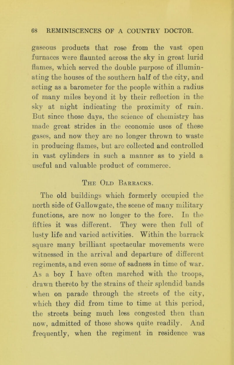 gaseous products that rose from the vast open furnaces were flaunted across the sky in great lurid flames, which served the double purpose of illumin- ating the houses of the southern half of the city, and acting as a barometer for the people within a radius of many miles beyond it by their reflection in the sky at night indicating the proximity of rain. But since those days, the science of chemistry has made great strides in the economic uses of these gases, and now they are no longer thrown to waste in producing flames, but arc collected and controlled in vast cylinders in such a manner as to yield a useful and valuable product of commerce. The Old Barracks. The old buildings which formerly occupied the north side of Gallowgate, the scene of many military functions, are now no longer to the fore. In the fifties it was different. They were then full of lusty life and varied activities. Within the barrack square many brilliant spectacular movements were witnessed in the arrival and departure of different regiments, and even some of sadness in time of war. As a boy I have often marched with the troops, drawn thereto by the strains of their splendid bands when on parade through the streets of the city, which they did from time to time at this period, the streets being much Ices congested then than now, admitted of those shows quite readily. And frequently, when the regiment in residence was