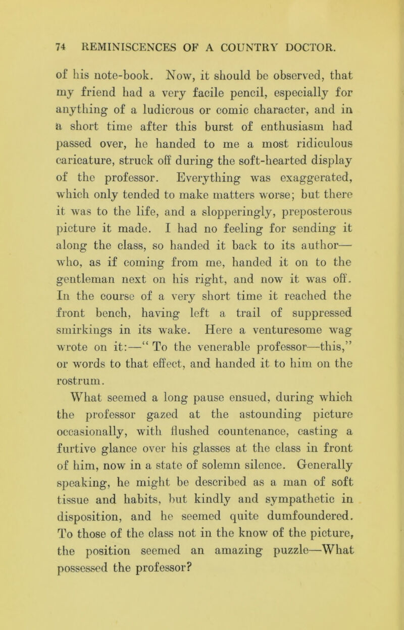 of his note-book. Now, it should be observed, that my friend had a very facile pencil, especially for anything of a ludicrous or comic character, and in ii short time after this burst of enthusiasm had passed over, he handed to me a most ridiculous caricature, struck off during the soft-hearted display of the professor. Everything was exaggerated, which only tended to make matters worse; but there it was to the life, and a slopperingly, preposterous picture it made. I had no feeling for sending it along the class, so handed it back to its author— who, as if coming from me, handed it on to the gentleman next on his right, and now it was off. In the course of a very short time it reached the front bench, having left a trail of suppressed smirkings in its wake. Here a venturesome wag wrote on it:—“ To the venerable professor—this,” or words to that effect, and handed it to him on the rostrum. What seemed a long pause ensued, during which the professor gazed at the astounding picture occasionally, with Hushed countenance, casting a furtive glance over his glasses at the class in front of him, now in a state of solemn silence. Generally speaking, he might be described as a man of soft tissue and habits, but kindly and sympathetic in disposition, and he seemed quite dumfoundered. To those of the class not in the know of the picture, the position seemed an amazing puzzle—What possessed the professor?