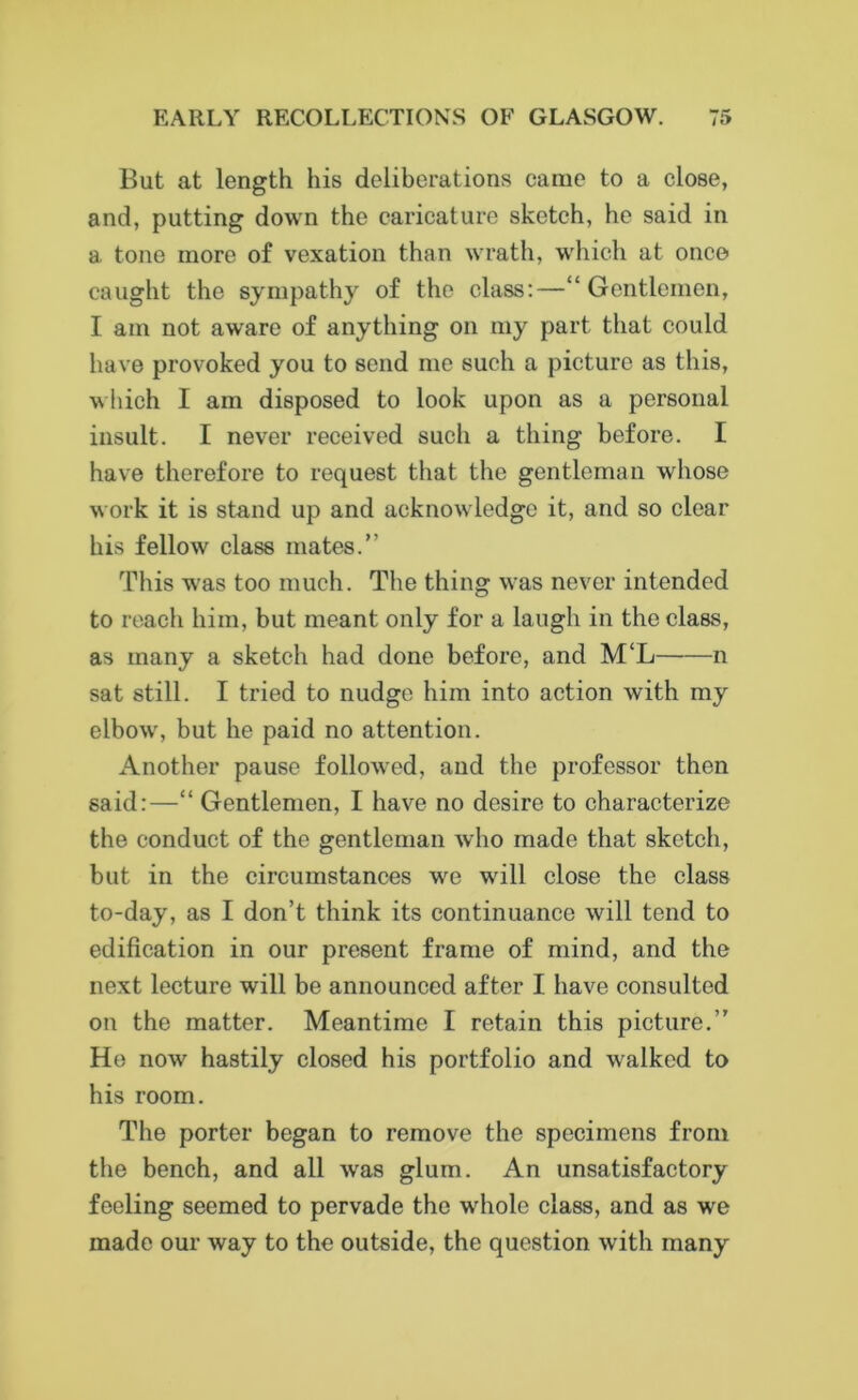 But at length his deliberations came to a close, and, putting down the caricature sketch, he said in a tone more of vexation than wrath, which at once caught the sympathy of the class:—“Gentlemen, I am not aware of anything on my part that could have provoked you to send me such a picture as this, which I am disposed to look upon as a personal insult. I never received such a thing before. I have therefore to request that the gentleman whose work it is stand up and acknowledge it, and so clear his fellow class mates.” This was too much. The thing was never intended to reach him, but meant only for a laugh in the class, as many a sketch had done before, and M‘L n sat still. I tried to nudge him into action with my elbow, but he paid no attention. Another pause followed, aud the professor then said:—“ Gentlemen, I have no desire to characterize the conduct of the gentleman who made that sketch, but in the circumstances we will close the class to-day, as I don’t think its continuance will tend to edification in our present frame of mind, and the next lecture will be announced after I have consulted on the matter. Meantime I retain this picture.’’ He now hastily closed his portfolio and walked to his room. The porter began to remove the specimens from the bench, and all was glum. An unsatisfactory feeling seemed to pervade the whole class, and as we made our way to the outside, the question with many