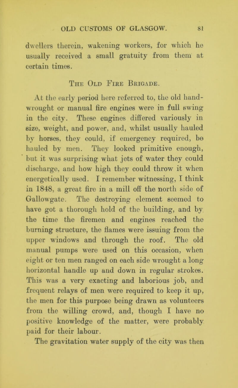 dwellers therein, wakening workers, for which he usually received a small gratuity from them at certain times. The Old Fire Brigade. At the early period here referred to, the old hand- wrought or manual fire engines were in full swing- in the city. These engines differed variously in size, weight, and power, and, whilst usually hauled by horses, they could, if emergency required, bo hauled by men. They looked primitive enough, but it was surprising what jots of water they could discharge, and how high they could throw it when energetically used. I remember witnessing, I think in 1848, a great fire in a mill off the north side of Gallowgate. The destroying element seemed to have got a thorough hold of the building, and by the time the firemen and engines reached the burning structure, the flames were issuing from the upper windows and through the roof. The old manual pumps were used on this occasion, when eight or ten men ranged on each side wrought a long- horizontal handle up and down in regular strokes. This was a very exacting and laborious job, and frequent relays of men were required to keep it up, the men for this purpose being drawn as volunteers from the willing crowd, and, though I have no positive knowledge of the matter, were probably paid for their labour. The gravitation water supply of the city was then