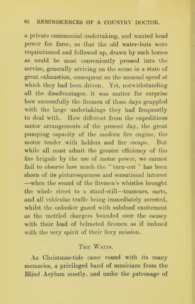 a private commercial undertaking, and wanted head power for force, so that the old water-buts were requisitioned and followed up, drawn by such horses as could be most conveniently pressed into the service, generally arriving on the scene in a state of great exhaustion, consequent on the unusual speed at which they had been driven. Yet, notwithstanding all the disadvantages, it was matter for surprise how successfully the firemen of those days grappled with the large undertakings they had frequently to deal with. How different from the expeditious motor arrangements of the present day, the great pumping capacity of the modern fire engine, the motor tender with ladders and fire escape. But while all must admit the greater efficiency of the fire brigade by the use of motor power, we cannot fail to observe how much the “ turn-out ” has been shorn of its picturesqueness and sensational interest —when the sound of the firemen’s whistles brought the whole street to a stand-still—tramcars, carts, and all vehicular traffic being immediately arrested, whilst the onlooker gazed with subdued excitement as the mettled chargers bounded over the causey with their load of helmeted firemen as if imbued with the very spirit of their fiery mission. The Waits. As Christmas-tide came round with its many memories, a privileged band of musicians from the Blind Asylum mostly, and under the patronage of