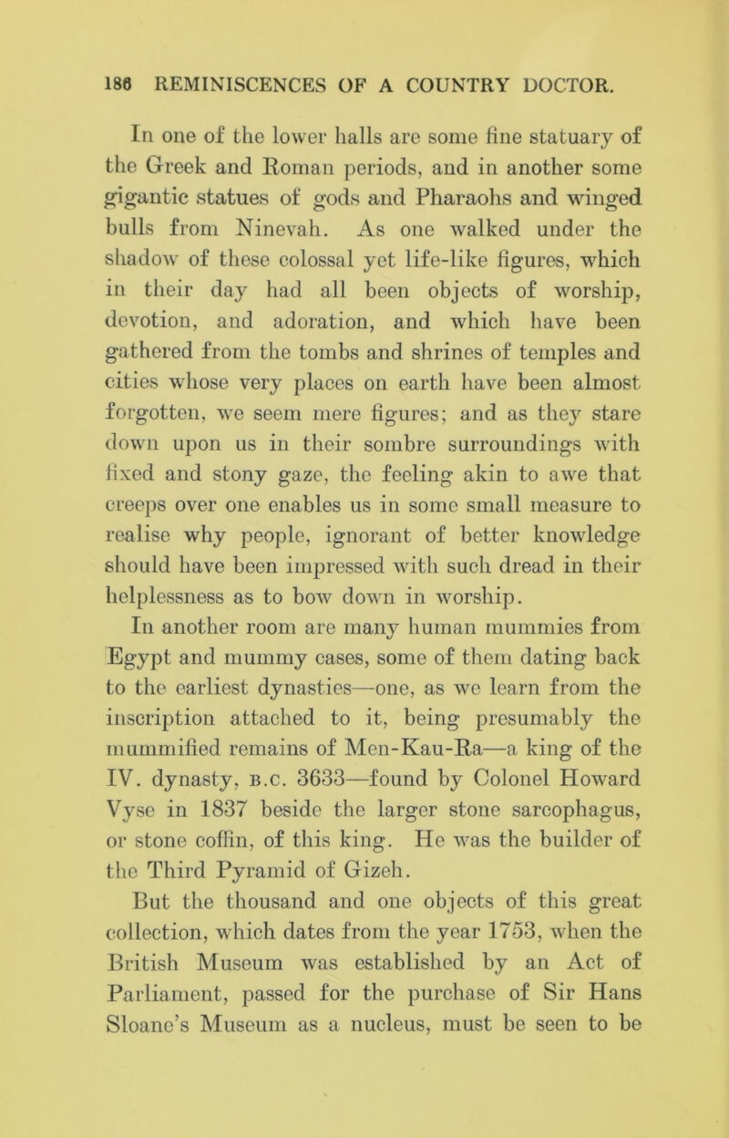 In one of the lower halls are some line statuary of the Greek and Roman periods, and in another some gigantic statues of gods and Pharaohs and winged bulls from Ninevah. As one walked under the shadow of these colossal yet life-like figures, which in their day had all been objects of worship, devotion, and adoration, and which have been gathered from the tombs and shrines of temples and cities whose very places on earth have been almost forgotten, we seem mere figures; and as they stare down upon us in their sombre surroundings with fixed and stony gaze, the feeling akin to awe that creeps over one enables us in some small measure to realise why people, ignorant of better knowledge should have been impressed with such dread in their helplessness as to bow down in worship. In another room are many human mummies from Egypt and mummy cases, some of them dating back to the earliest dynasties—one, as we learn from the inscription attached to it, being presumably the mummified remains of Men-Kau-Ra—a king of the IV. dynasty, b.c. 3633—found by Colonel Howard Vyse in 1837 beside the larger stone sarcophagus, or stone coffin, of this king. He was the builder of the Third Pyramid of Gizeh. But the thousand and one objects of this great collection, which dates from the year 1753, when the British Museum was established by an Act of Parliament, passed for the purchase of Sir Hans Sloane’s Museum as a nucleus, must be seen to be